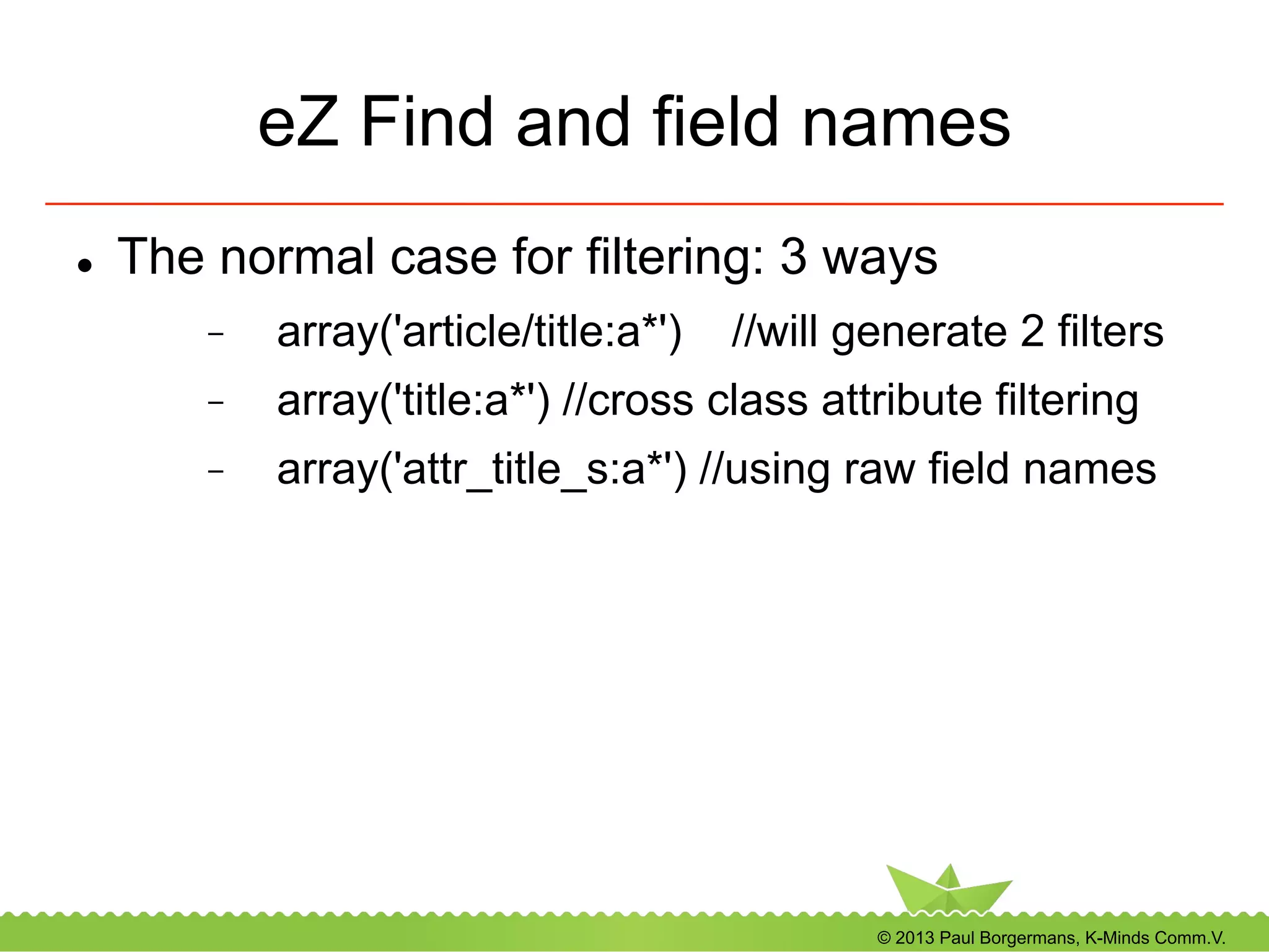 © 2013 Paul Borgermans, K-Minds Comm.V.
eZ Find and field names
l  The normal case for filtering: 3 ways
-  array('article/title:a*') //will generate 2 filters
-  array('title:a*') //cross class attribute filtering
-  array('attr_title_s:a*') //using raw field names
 