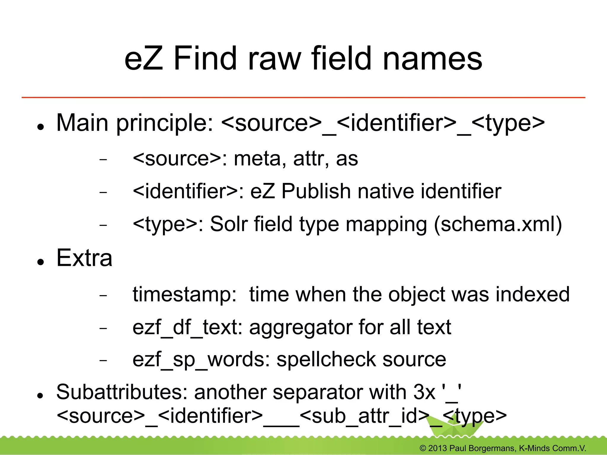 © 2013 Paul Borgermans, K-Minds Comm.V.
eZ Find raw field names
l  Main principle: <source>_<identifier>_<type>
-  <source>: meta, attr, as
-  <identifier>: eZ Publish native identifier
-  <type>: Solr field type mapping (schema.xml)
l  Extra
-  timestamp: time when the object was indexed
-  ezf_df_text: aggregator for all text
-  ezf_sp_words: spellcheck source
l  Subattributes: another separator with 3x '_'
<source>_<identifier>___<sub_attr_id>_<type>
 