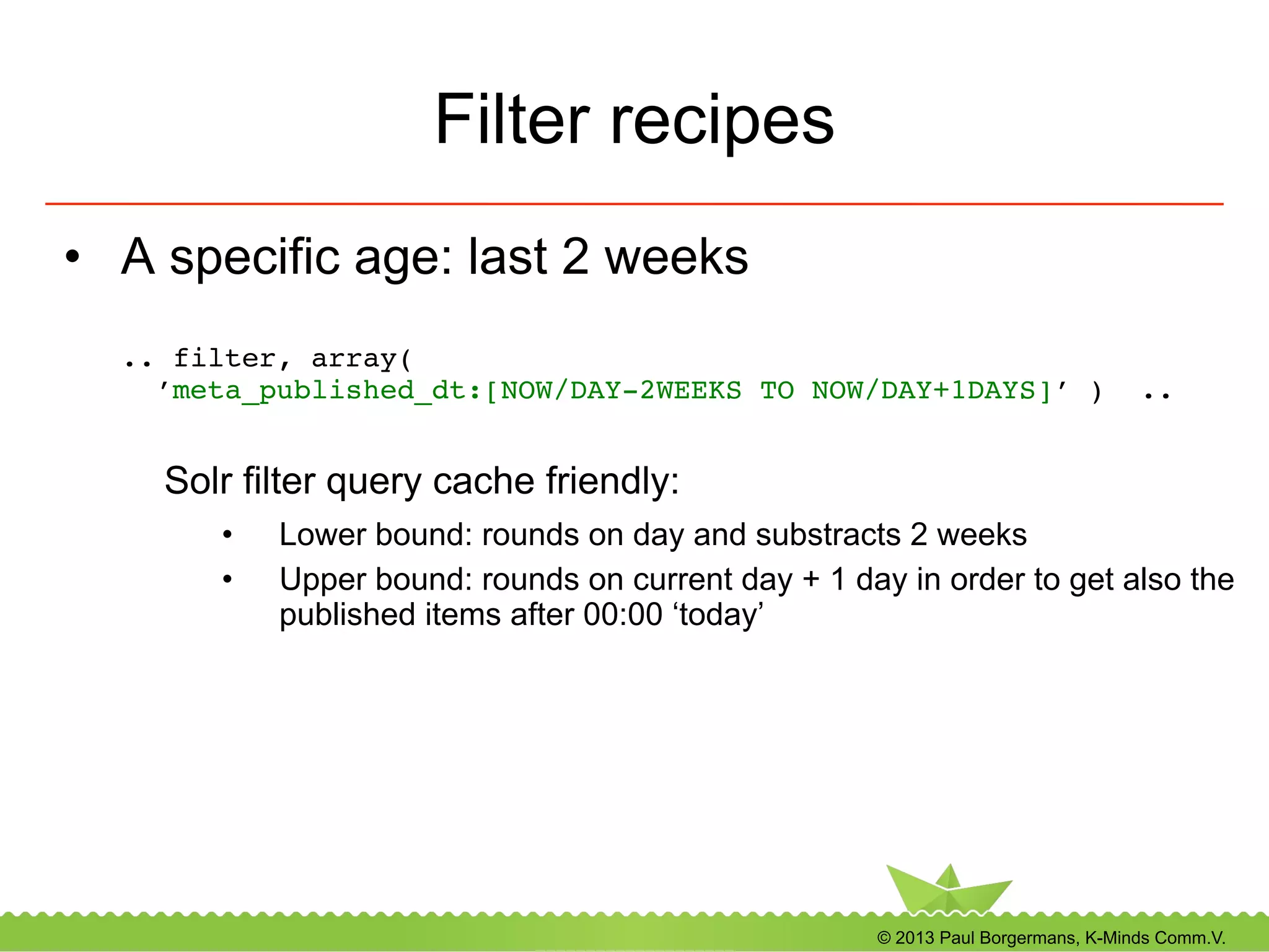 © 2013 Paul Borgermans, K-Minds Comm.V.
Filter recipes
•  A specific age: last 2 weeks
.. filter, array(  
’meta_published_dt:[NOW/DAY-2WEEKS TO NOW/DAY+1DAYS]’ ) .. 
!
Solr filter query cache friendly:
•  Lower bound: rounds on day and substracts 2 weeks
•  Upper bound: rounds on current day + 1 day in order to get also the
published items after 00:00 ‘today’
 