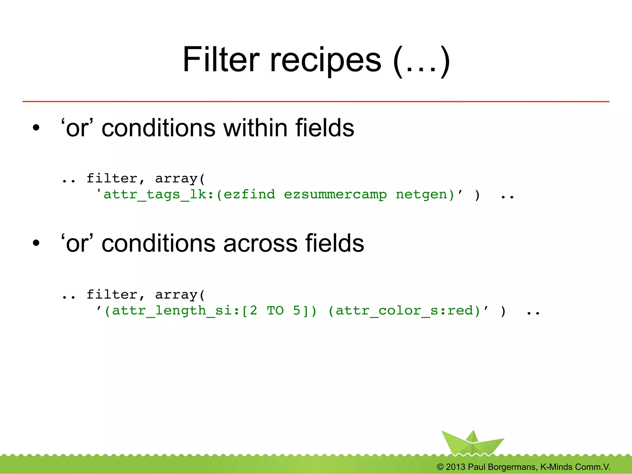 © 2013 Paul Borgermans, K-Minds Comm.V.
Filter recipes (…)
•  ‘or’ conditions within fields
.. filter, array(  
'attr_tags_lk:(ezfind ezsummercamp netgen)’ ) .. 
!
•  ‘or’ conditions across fields
.. filter, array(  
’(attr_length_si:[2 TO 5]) (attr_color_s:red)’ ) .. 
!
 