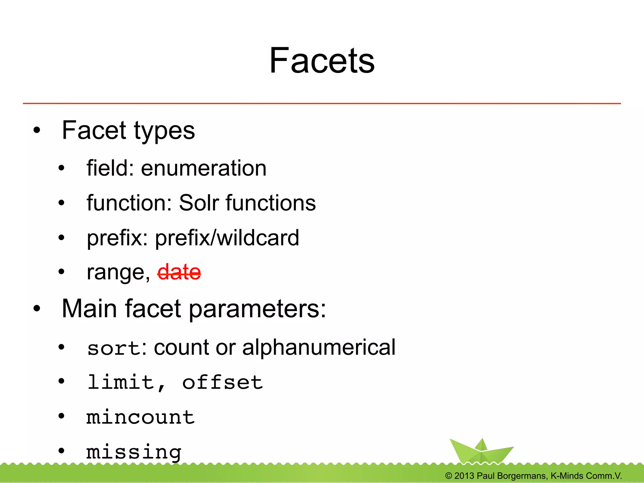 © 2013 Paul Borgermans, K-Minds Comm.V.
Facets
•  Facet types
•  field: enumeration
•  function: Solr functions
•  prefix: prefix/wildcard
•  range, date
•  Main facet parameters:
•  sort: count or alphanumerical
•  limit, offset!
•  mincount!
•  missing!
 