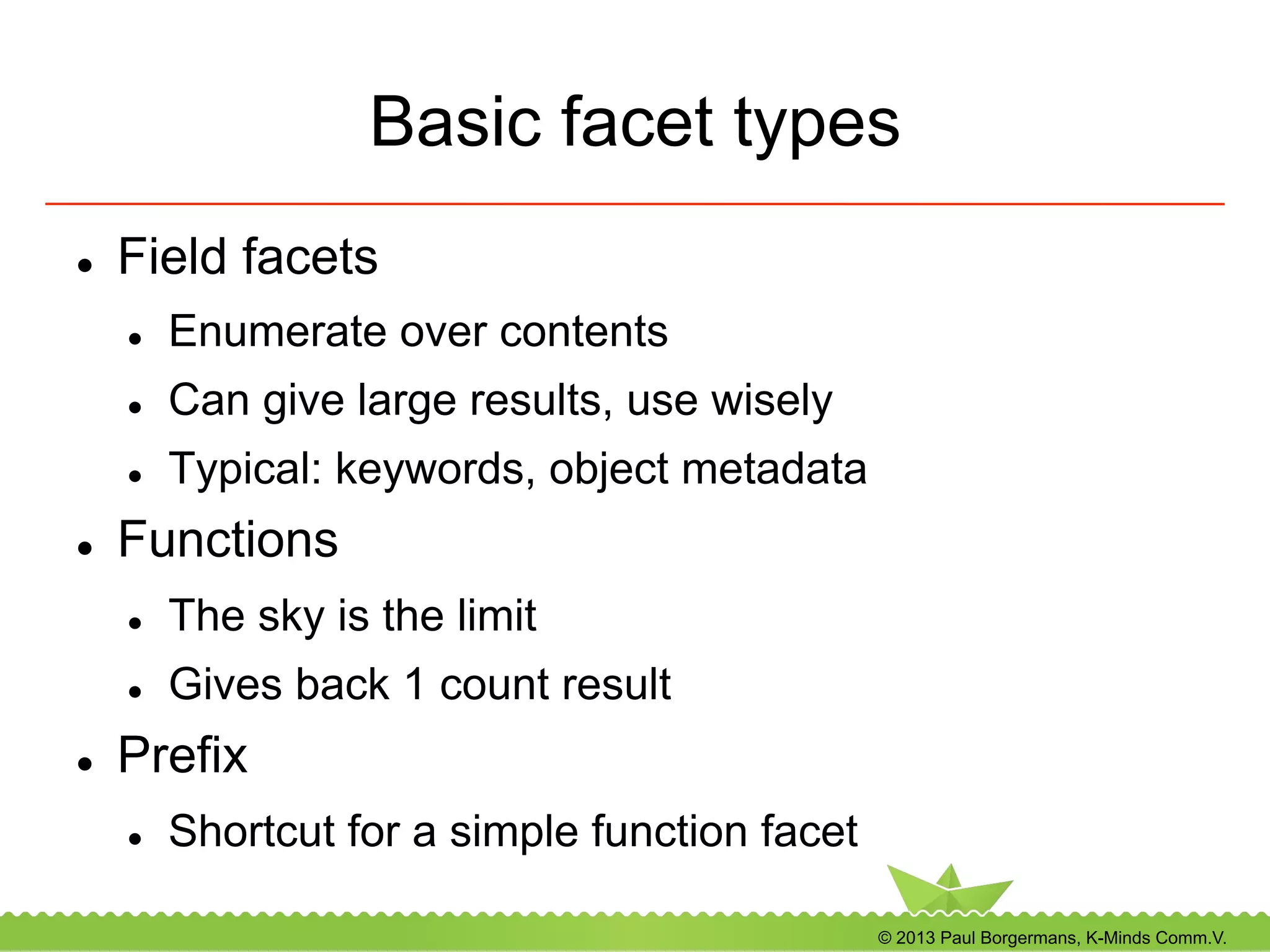 © 2013 Paul Borgermans, K-Minds Comm.V.
Basic facet types
l  Field facets
l  Enumerate over contents
l  Can give large results, use wisely
l  Typical: keywords, object metadata
l  Functions
l  The sky is the limit
l  Gives back 1 count result
l  Prefix
l  Shortcut for a simple function facet
 