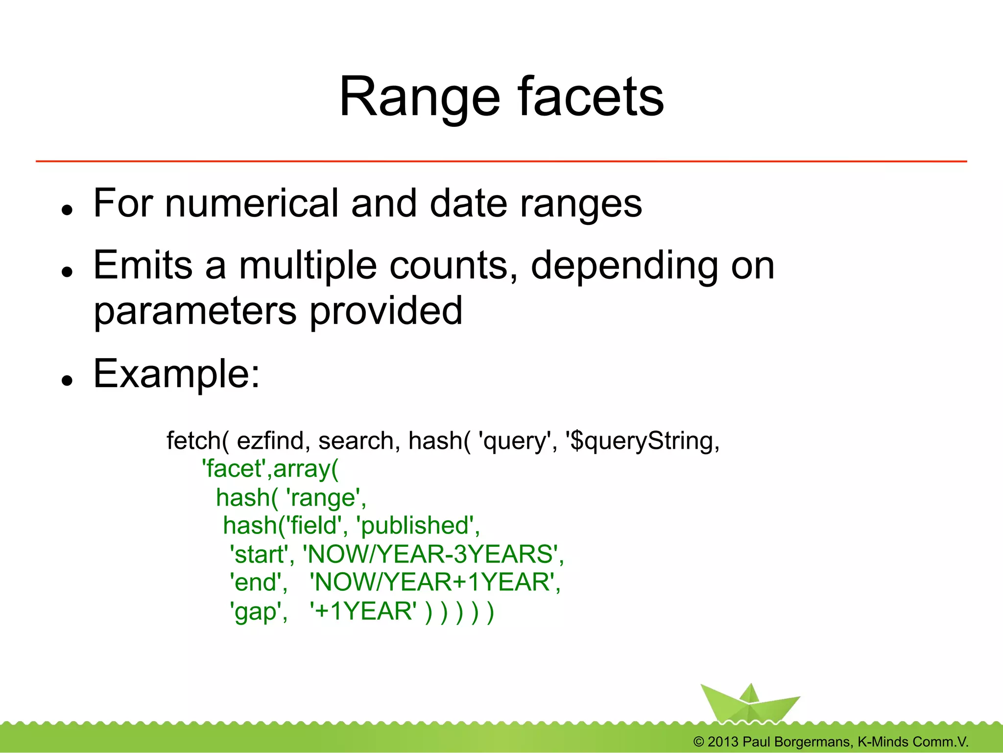 © 2013 Paul Borgermans, K-Minds Comm.V.
Range facets
l  For numerical and date ranges
l  Emits a multiple counts, depending on
parameters provided
l  Example:
fetch( ezfind, search, hash( 'query', '$queryString,
'facet',array(
hash( 'range',
hash('field', 'published',
'start', 'NOW/YEAR-3YEARS',
'end', 'NOW/YEAR+1YEAR',
'gap', '+1YEAR' ) ) ) ) )
 