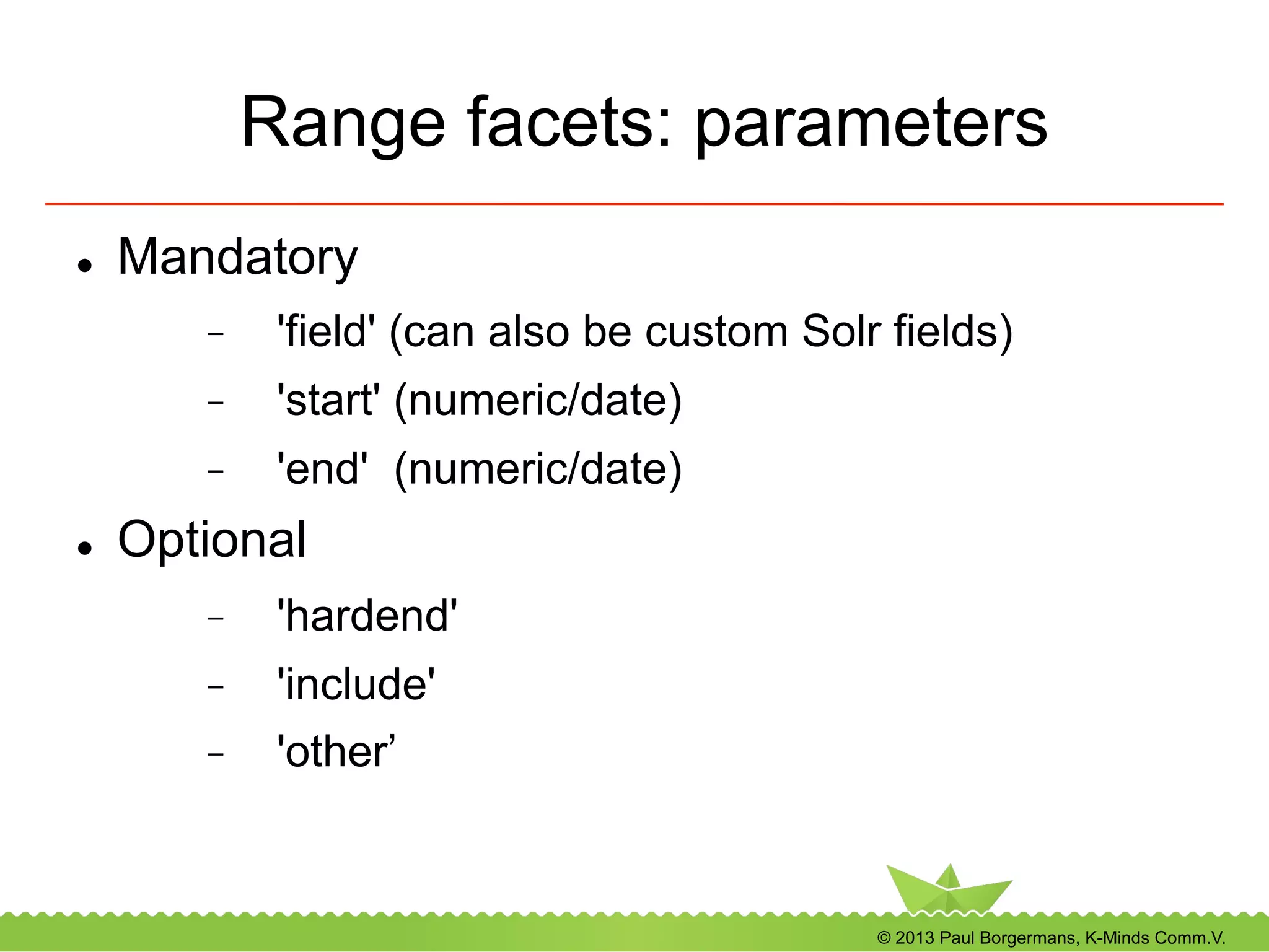 © 2013 Paul Borgermans, K-Minds Comm.V.
Range facets: parameters
l  Mandatory
-  'field' (can also be custom Solr fields)
-  'start' (numeric/date)
-  'end' (numeric/date)
l  Optional
-  'hardend'
-  'include'
-  'other’
 