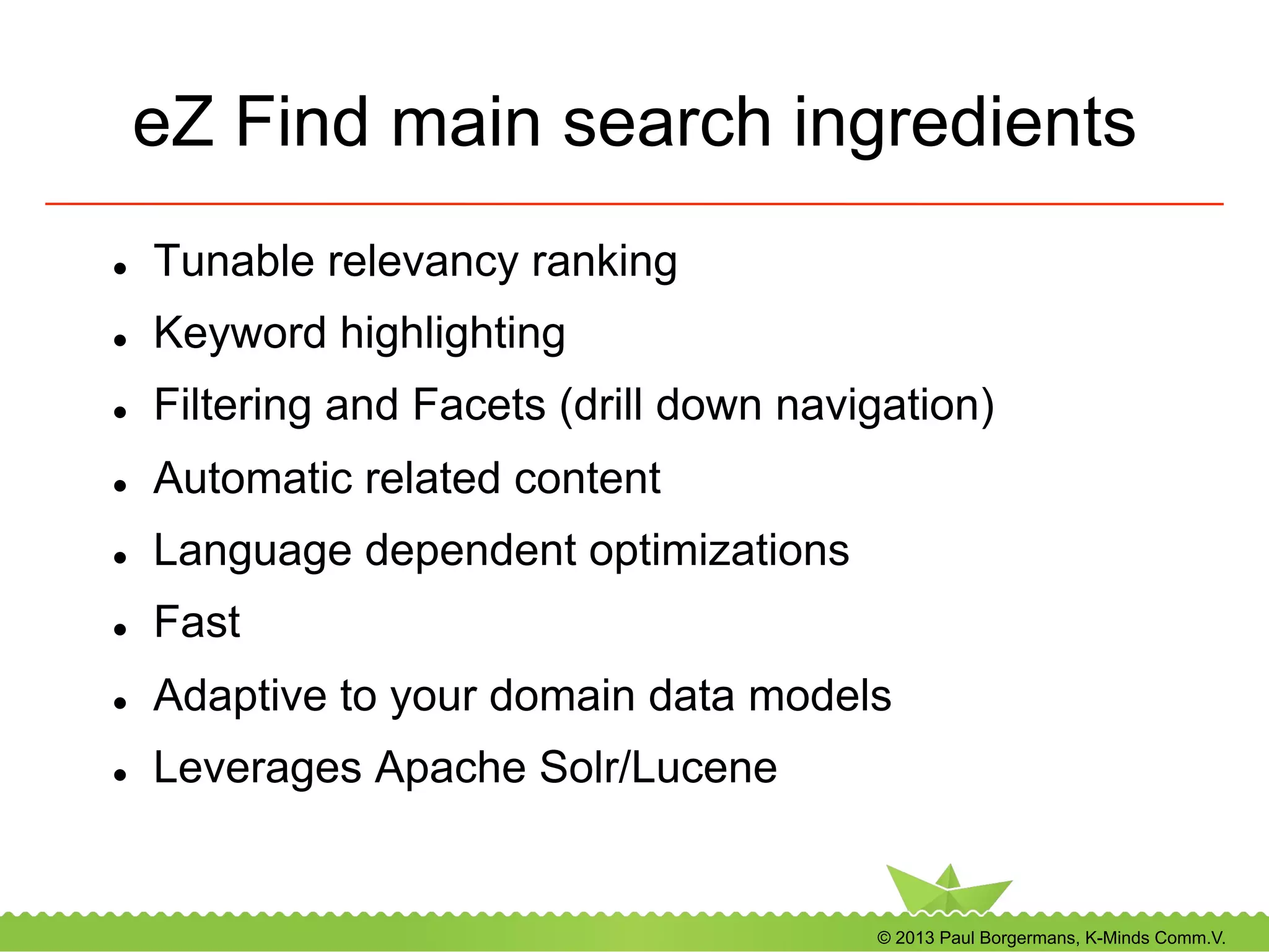 © 2013 Paul Borgermans, K-Minds Comm.V.
eZ Find main search ingredients
l  Tunable relevancy ranking
l  Keyword highlighting
l  Filtering and Facets (drill down navigation)
l  Automatic related content
l  Language dependent optimizations
l  Fast
l  Adaptive to your domain data models
l  Leverages Apache Solr/Lucene
 