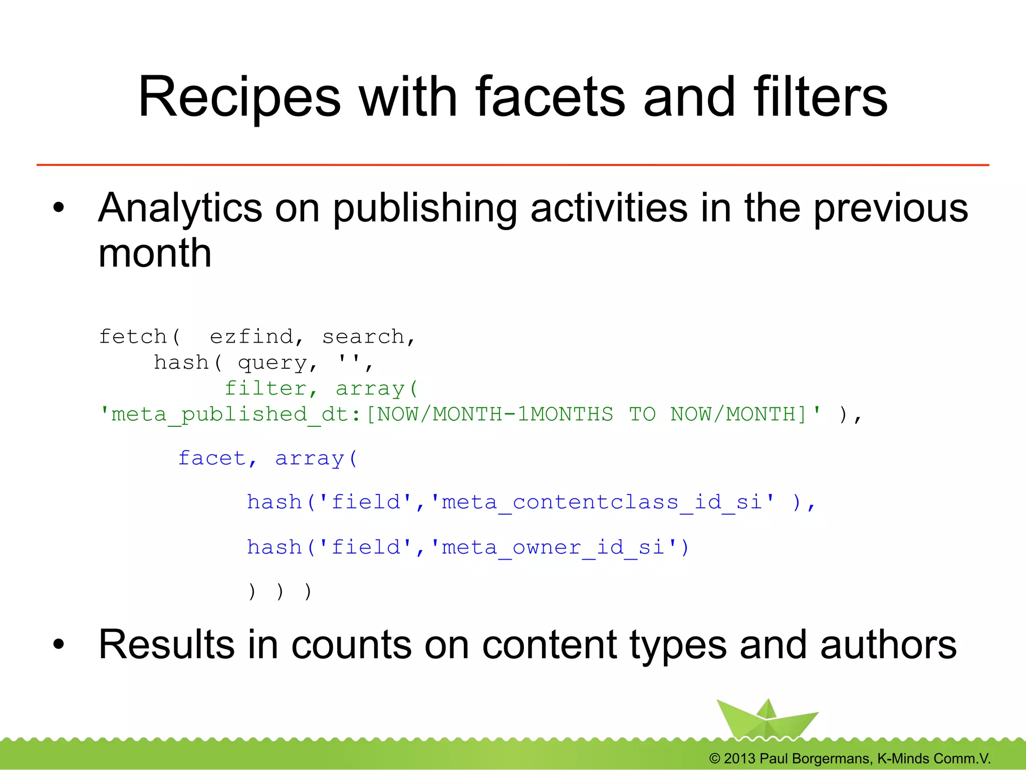 © 2013 Paul Borgermans, K-Minds Comm.V.
Recipes with facets and filters
•  Analytics on publishing activities in the previous
month
fetch( ezfind, search,
hash( query, '',
filter, array(
'meta_published_dt:[NOW/MONTH-1MONTHS TO NOW/MONTH]' ),
facet, array(
hash('field','meta_contentclass_id_si' ),
hash('field','meta_owner_id_si')
) ) )
•  Results in counts on content types and authors
 