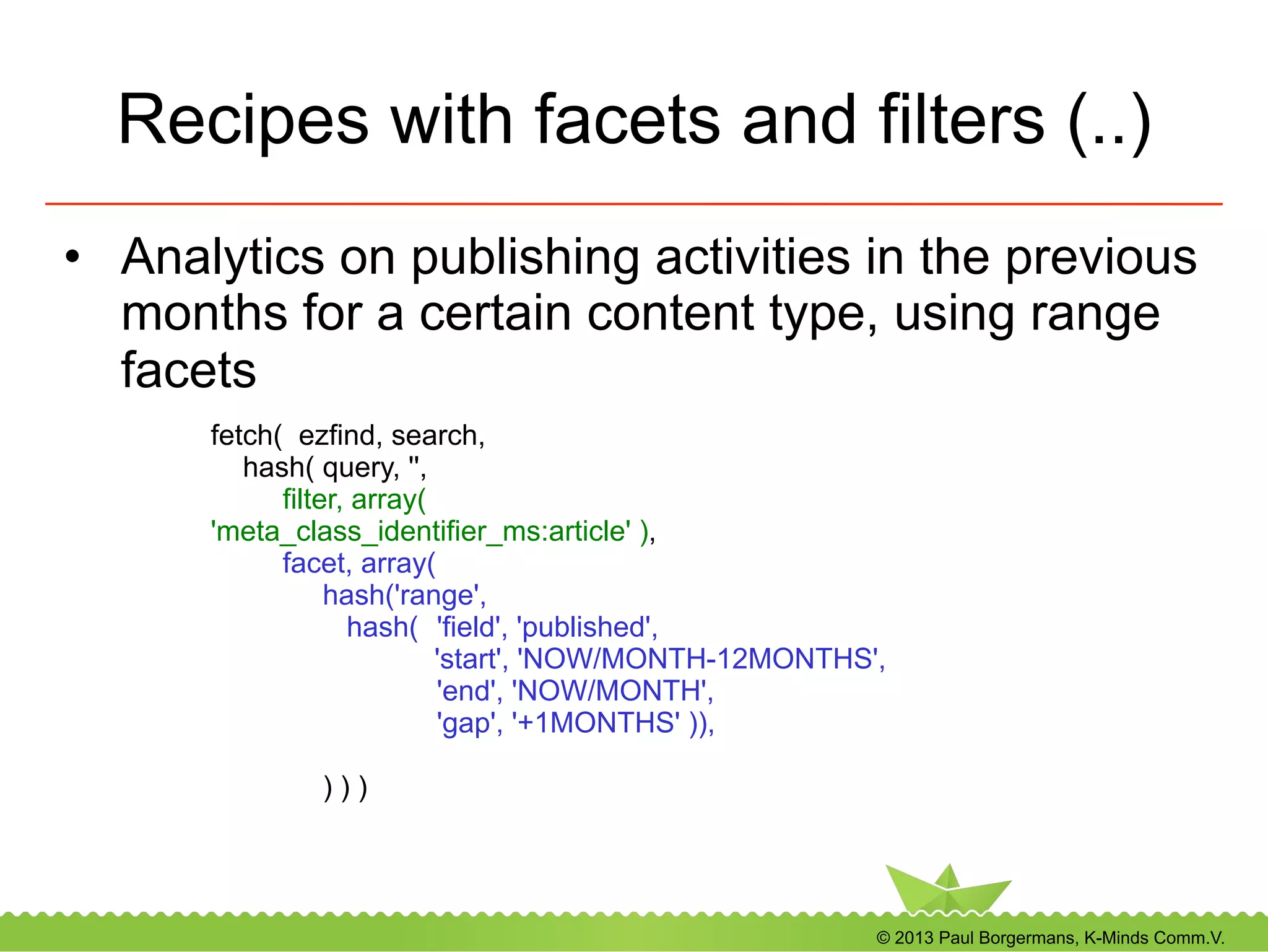 © 2013 Paul Borgermans, K-Minds Comm.V.
Recipes with facets and filters (..)
•  Analytics on publishing activities in the previous
months for a certain content type, using range
facets
fetch( ezfind, search,
hash( query, '',
filter, array(
'meta_class_identifier_ms:article' ),
facet, array(
hash('range',
hash( 'field', 'published',
'start', 'NOW/MONTH-12MONTHS',
'end', 'NOW/MONTH',
'gap', '+1MONTHS' )),
) ) )
 