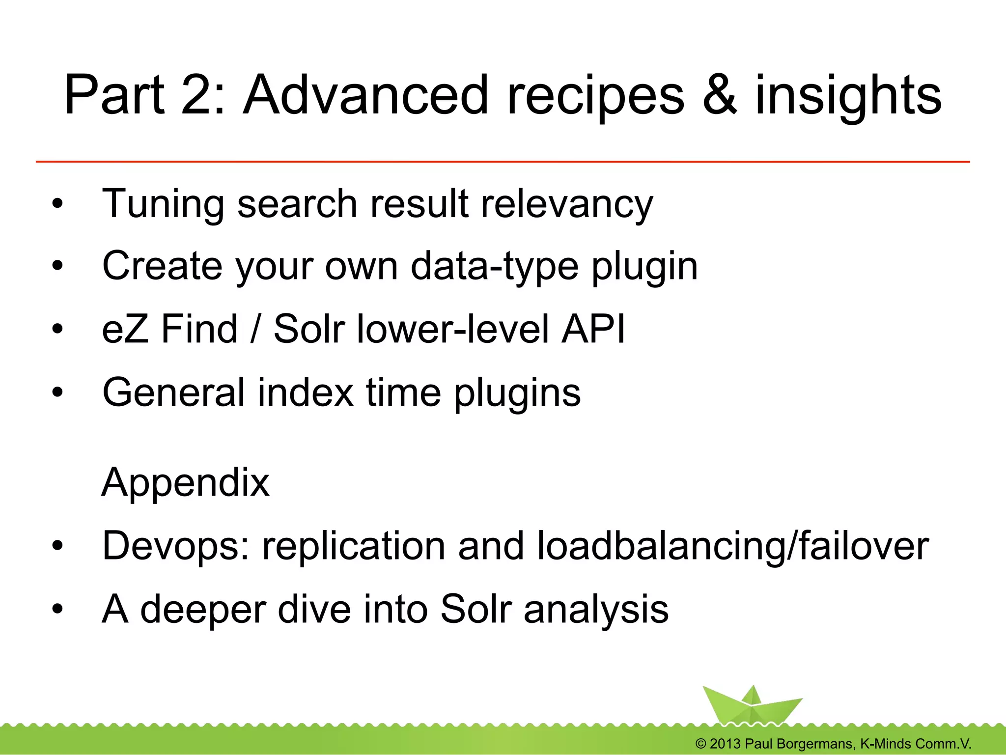 © 2013 Paul Borgermans, K-Minds Comm.V.
Part 2: Advanced recipes & insights
•  Tuning search result relevancy
•  Create your own data-type plugin
•  eZ Find / Solr lower-level API
•  General index time plugins
Appendix
•  Devops: replication and loadbalancing/failover
•  A deeper dive into Solr analysis
 
