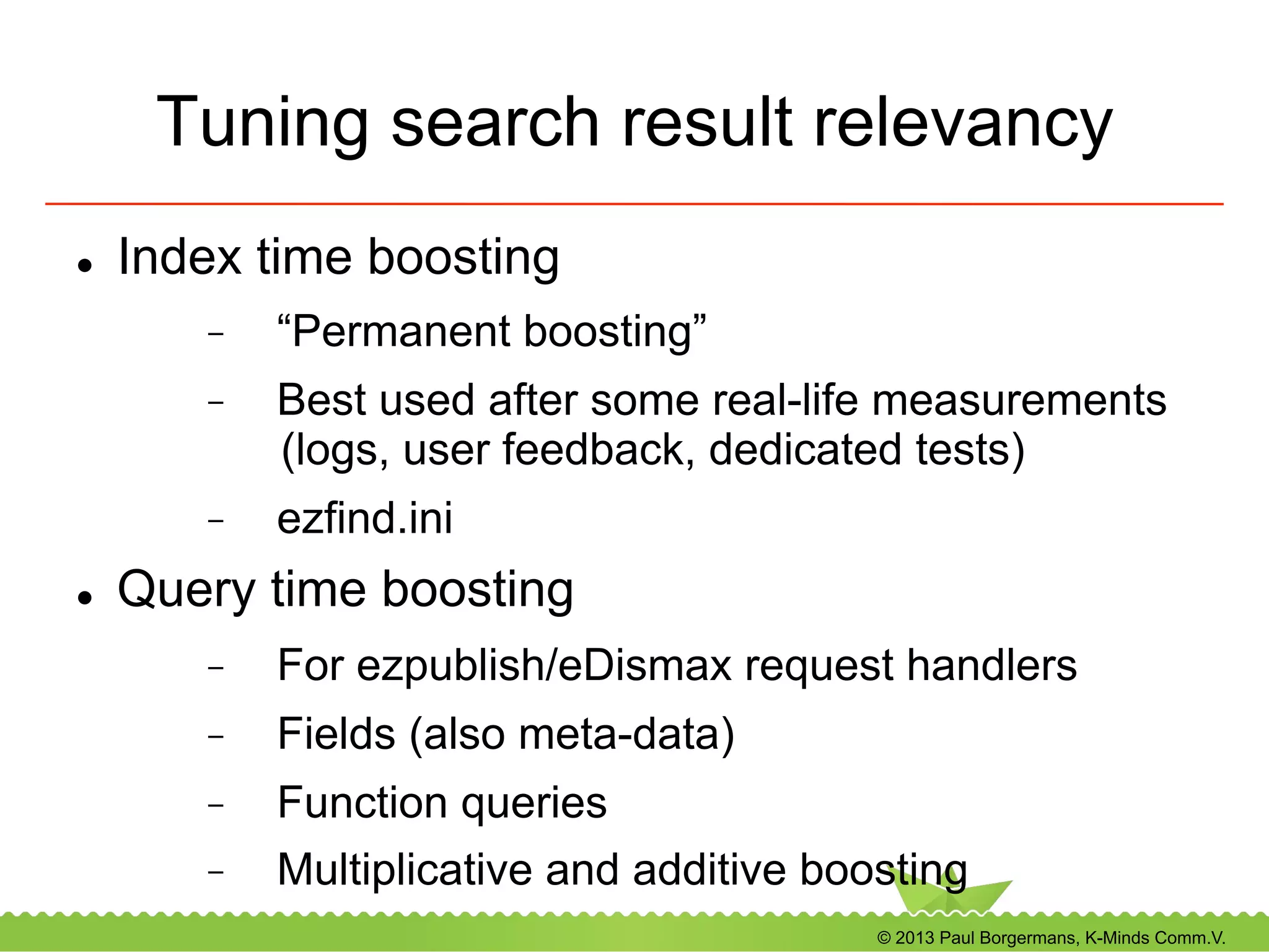 © 2013 Paul Borgermans, K-Minds Comm.V.
Tuning search result relevancy
l  Index time boosting
-  “Permanent boosting”
-  Best used after some real-life measurements
(logs, user feedback, dedicated tests)
-  ezfind.ini
l  Query time boosting
-  For ezpublish/eDismax request handlers
-  Fields (also meta-data)
-  Function queries
-  Multiplicative and additive boosting
 