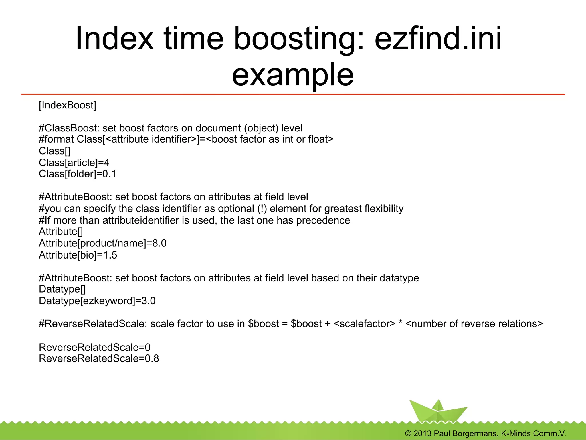 © 2013 Paul Borgermans, K-Minds Comm.V.
Index time boosting: ezfind.ini
example
[IndexBoost]
#ClassBoost: set boost factors on document (object) level
#format Class[<attribute identifier>]=<boost factor as int or float>
Class[]
Class[article]=4
Class[folder]=0.1
#AttributeBoost: set boost factors on attributes at field level
#you can specify the class identifier as optional (!) element for greatest flexibility
#If more than attributeidentifier is used, the last one has precedence
Attribute[]
Attribute[product/name]=8.0
Attribute[bio]=1.5
#AttributeBoost: set boost factors on attributes at field level based on their datatype
Datatype[]
Datatype[ezkeyword]=3.0
#ReverseRelatedScale: scale factor to use in $boost = $boost + <scalefactor> * <number of reverse relations>
ReverseRelatedScale=0
ReverseRelatedScale=0.8
 