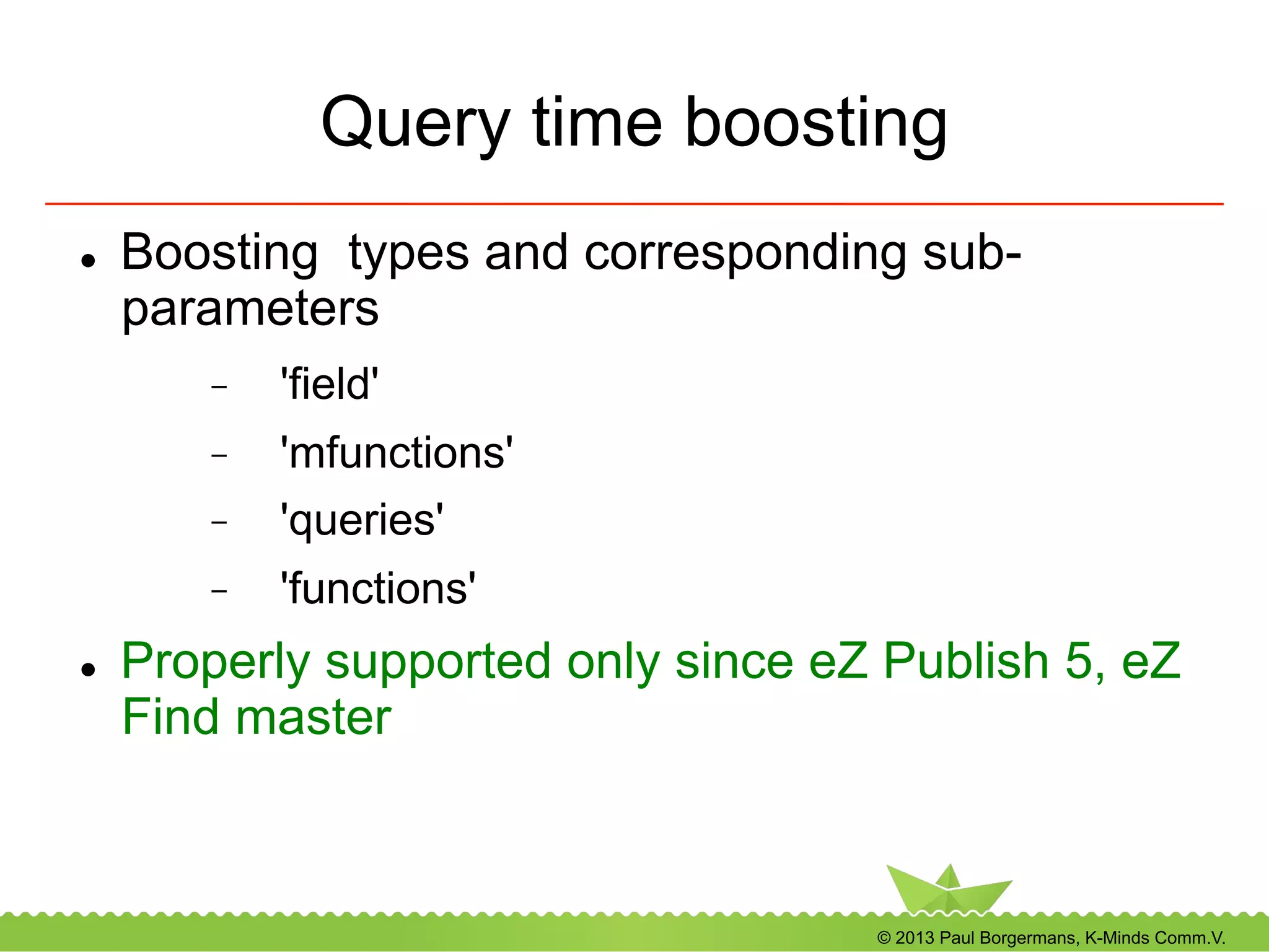 © 2013 Paul Borgermans, K-Minds Comm.V.
Query time boosting
l  Boosting types and corresponding sub-
parameters
-  'field'
-  'mfunctions'
-  'queries'
-  'functions'
l  Properly supported only since eZ Publish 5, eZ
Find master
 