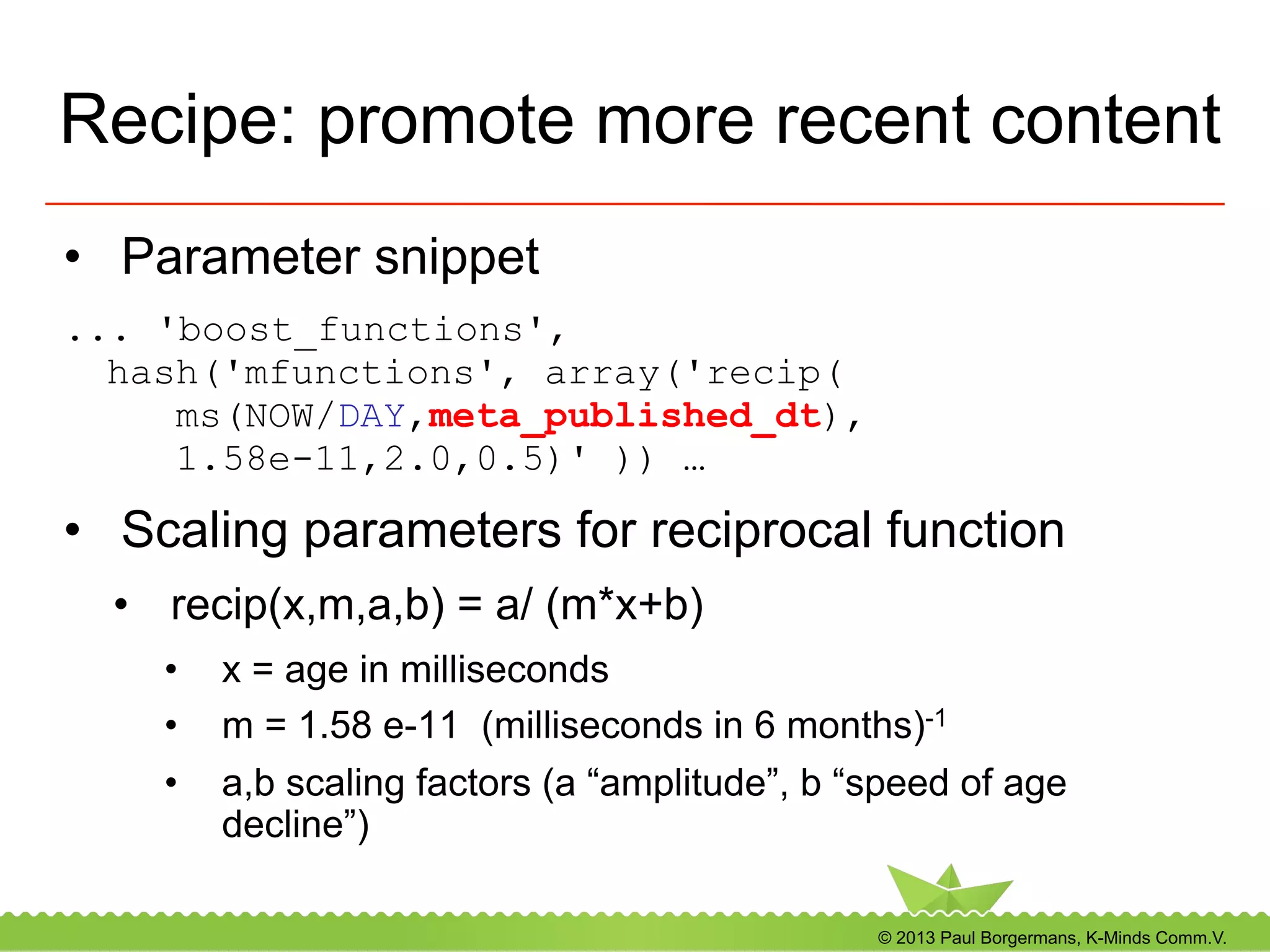 © 2013 Paul Borgermans, K-Minds Comm.V.
Recipe: promote more recent content
•  Parameter snippet
... 'boost_functions',
hash('mfunctions', array('recip(
ms(NOW/DAY,meta_published_dt),
1.58e-11,2.0,0.5)' )) …
•  Scaling parameters for reciprocal function
•  recip(x,m,a,b) = a/ (m*x+b)
•  x = age in milliseconds
•  m = 1.58 e-11 (milliseconds in 6 months)-1
•  a,b scaling factors (a “amplitude”, b “speed of age
decline”)
 