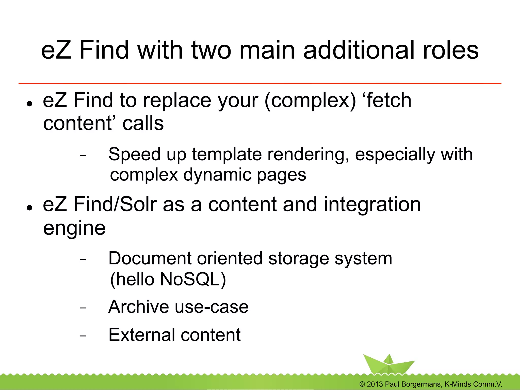 © 2013 Paul Borgermans, K-Minds Comm.V.
eZ Find with two main additional roles
l  eZ Find to replace your (complex) ‘fetch
content’ calls
-  Speed up template rendering, especially with
complex dynamic pages
l  eZ Find/Solr as a content and integration
engine
-  Document oriented storage system
(hello NoSQL)
-  Archive use-case
-  External content
 