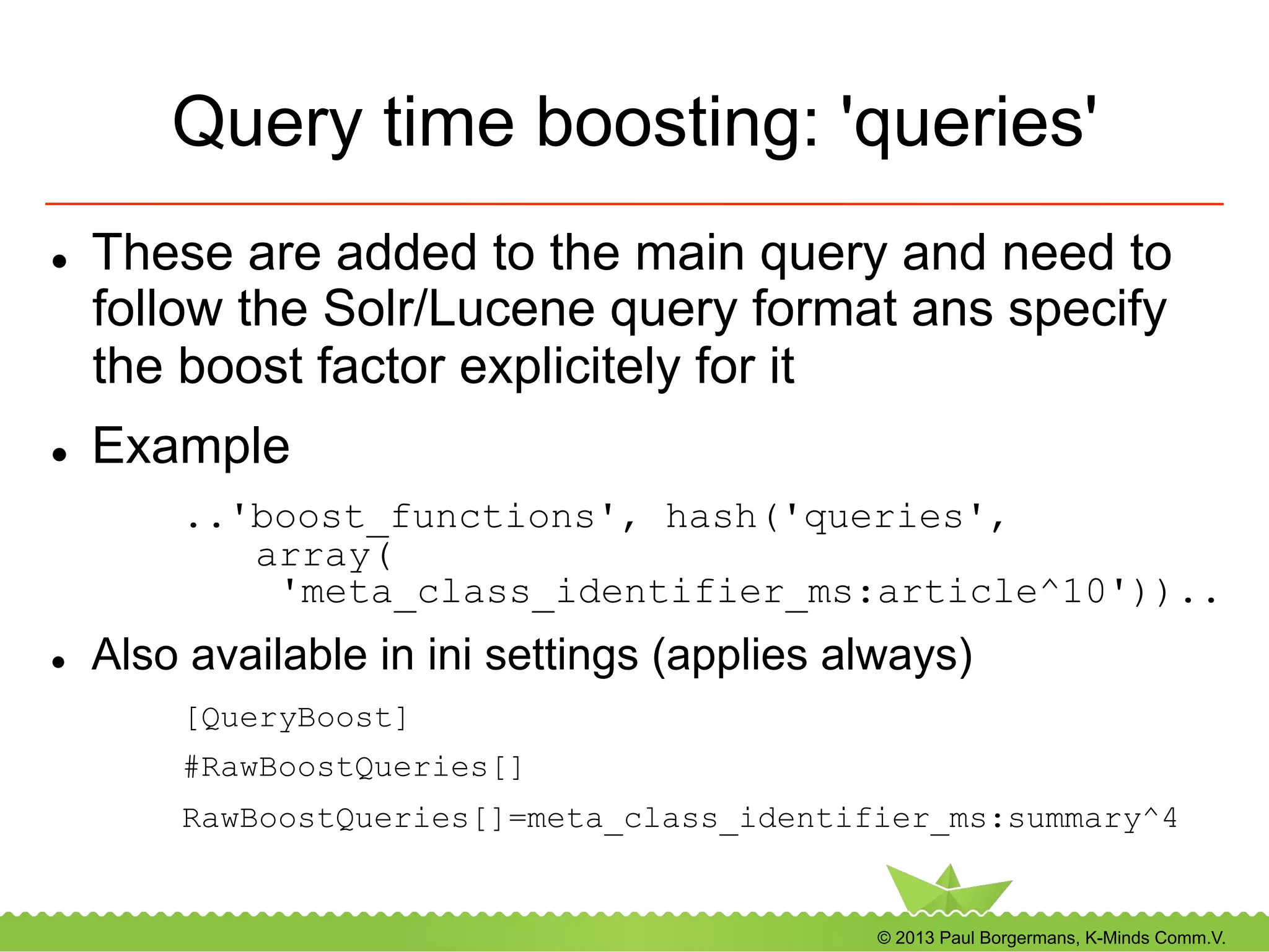 © 2013 Paul Borgermans, K-Minds Comm.V.
Query time boosting: 'queries'
l  These are added to the main query and need to
follow the Solr/Lucene query format ans specify
the boost factor explicitely for it
l  Example
..'boost_functions', hash('queries',
array(
'meta_class_identifier_ms:article^10'))..
l  Also available in ini settings (applies always)
[QueryBoost]
#RawBoostQueries[]
RawBoostQueries[]=meta_class_identifier_ms:summary^4
 