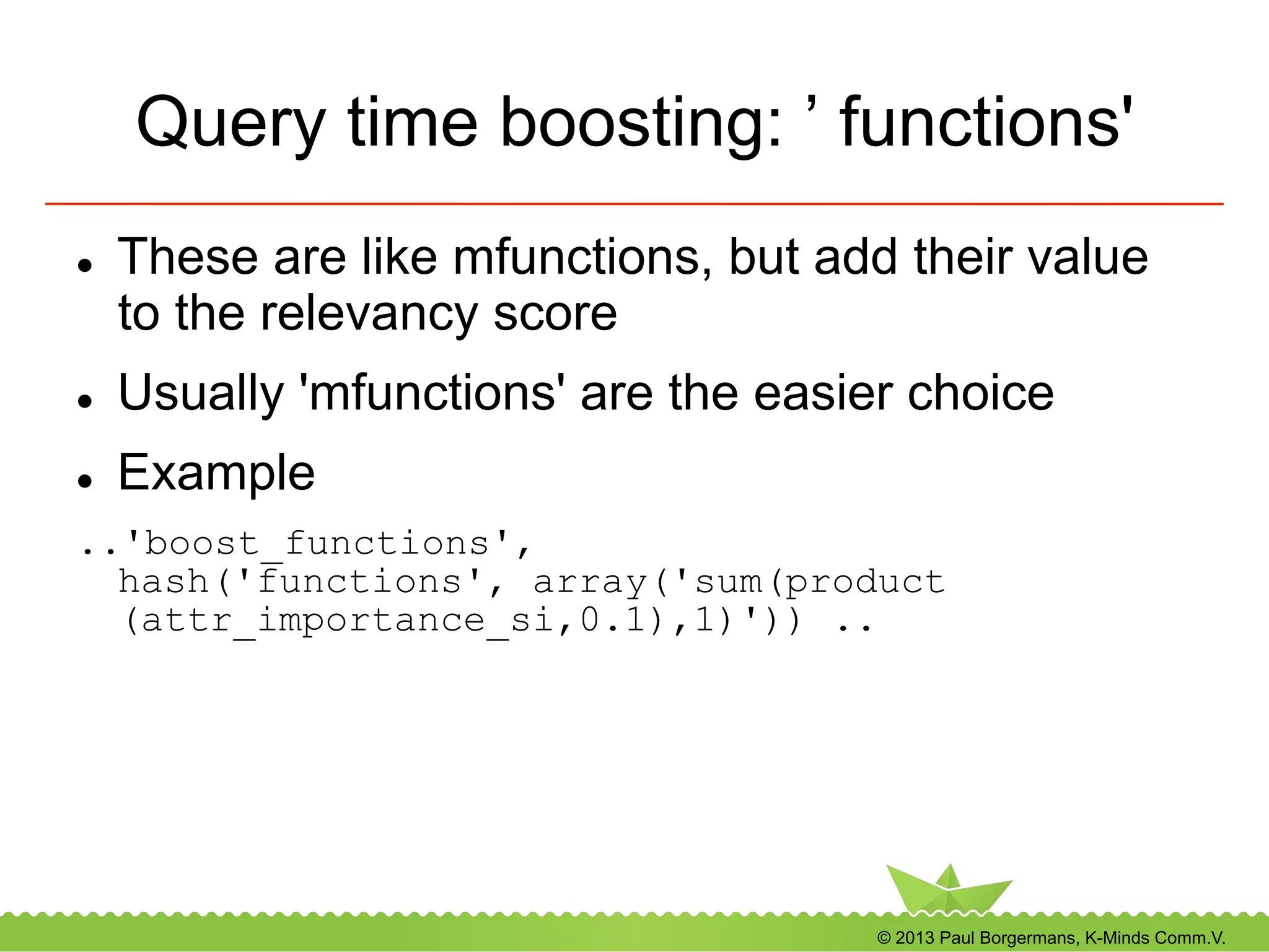 © 2013 Paul Borgermans, K-Minds Comm.V.
Query time boosting: ’ functions'
l  These are like mfunctions, but add their value
to the relevancy score
l  Usually 'mfunctions' are the easier choice
l  Example
..'boost_functions',
hash('functions', array('sum(product
(attr_importance_si,0.1),1)')) ..
 