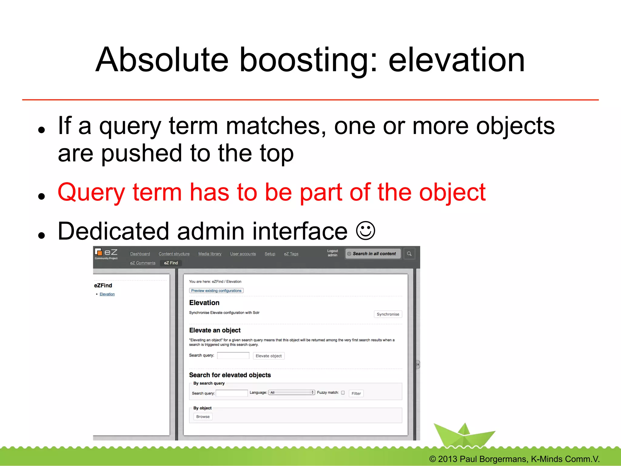 © 2013 Paul Borgermans, K-Minds Comm.V.
Absolute boosting: elevation
l  If a query term matches, one or more objects
are pushed to the top
l  Query term has to be part of the object
l  Dedicated admin interface J
 
