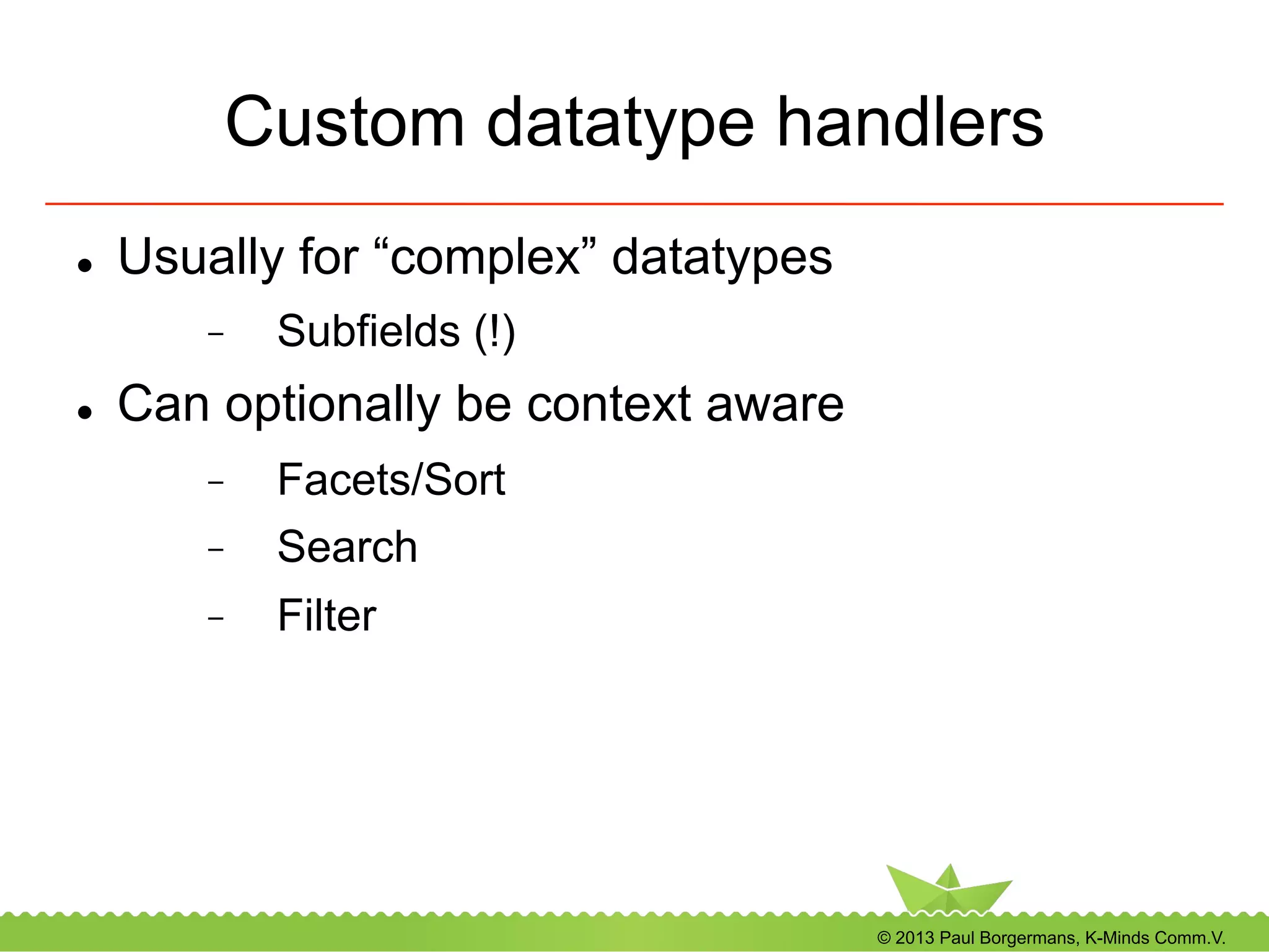 © 2013 Paul Borgermans, K-Minds Comm.V.
Custom datatype handlers
l  Usually for “complex” datatypes
-  Subfields (!)
l  Can optionally be context aware
-  Facets/Sort
-  Search
-  Filter
 