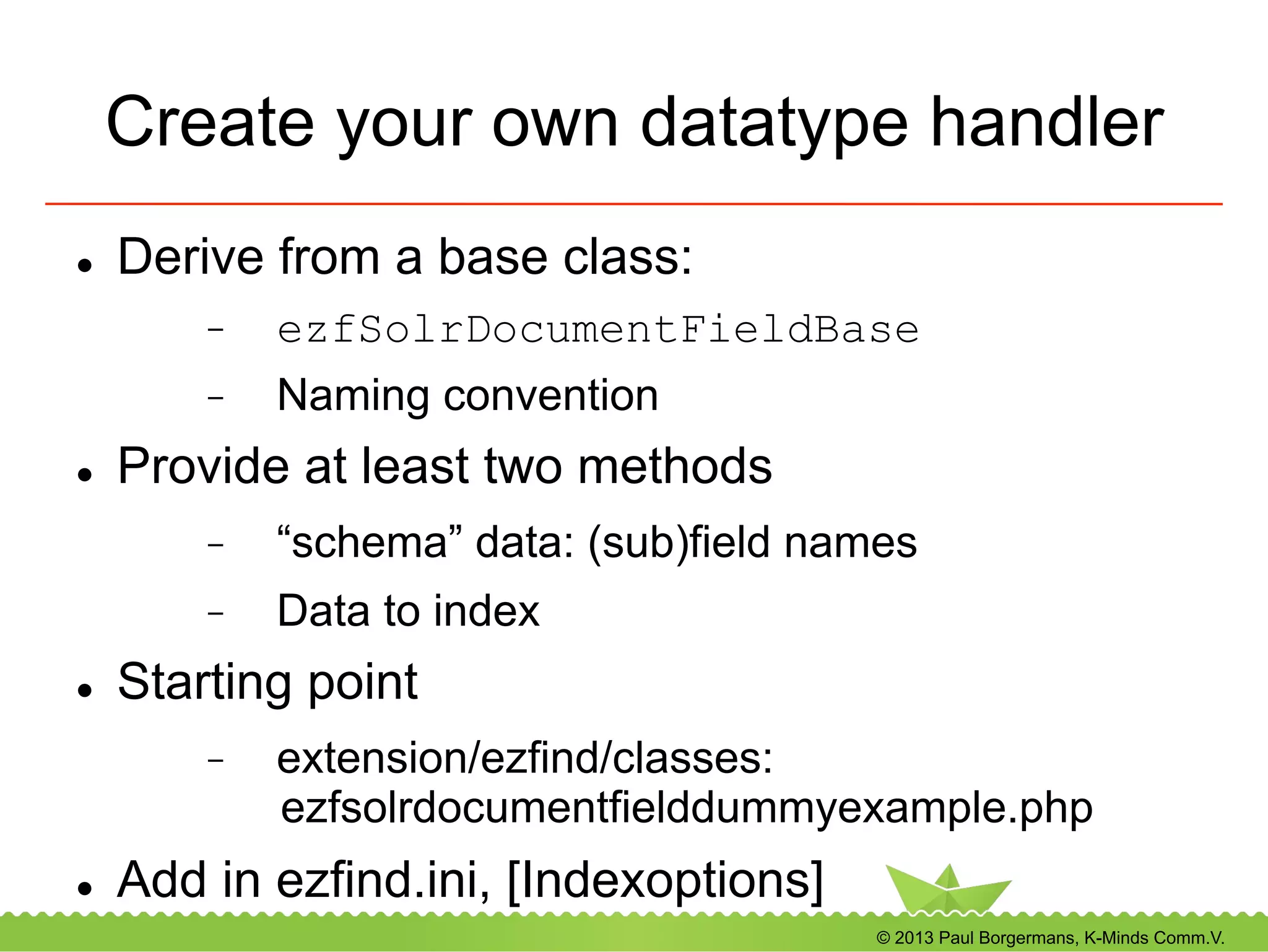 © 2013 Paul Borgermans, K-Minds Comm.V.
Create your own datatype handler
l  Derive from a base class:
-  ezfSolrDocumentFieldBase
-  Naming convention
l  Provide at least two methods
-  “schema” data: (sub)field names
-  Data to index
l  Starting point
-  extension/ezfind/classes:
ezfsolrdocumentfielddummyexample.php
l  Add in ezfind.ini, [Indexoptions]
 