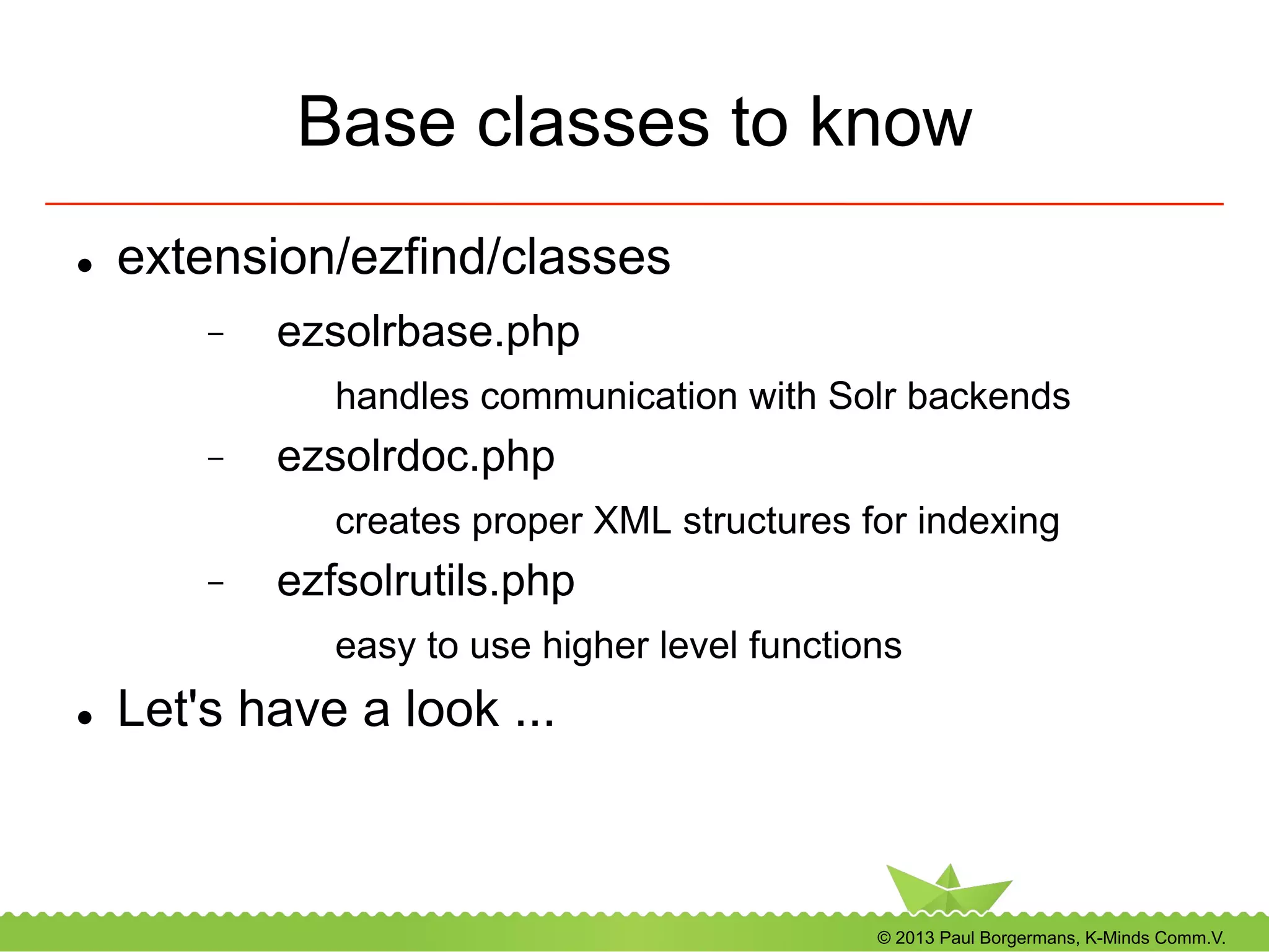 © 2013 Paul Borgermans, K-Minds Comm.V.
Base classes to know
l  extension/ezfind/classes
-  ezsolrbase.php
handles communication with Solr backends
-  ezsolrdoc.php
creates proper XML structures for indexing
-  ezfsolrutils.php
easy to use higher level functions
l  Let's have a look ...
 