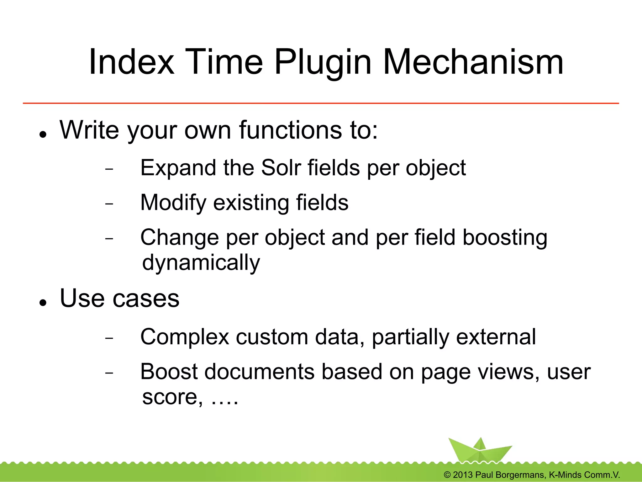© 2013 Paul Borgermans, K-Minds Comm.V.
Index Time Plugin Mechanism
l  Write your own functions to:
-  Expand the Solr fields per object
-  Modify existing fields
-  Change per object and per field boosting
dynamically
l  Use cases
-  Complex custom data, partially external
-  Boost documents based on page views, user
score, ….
 