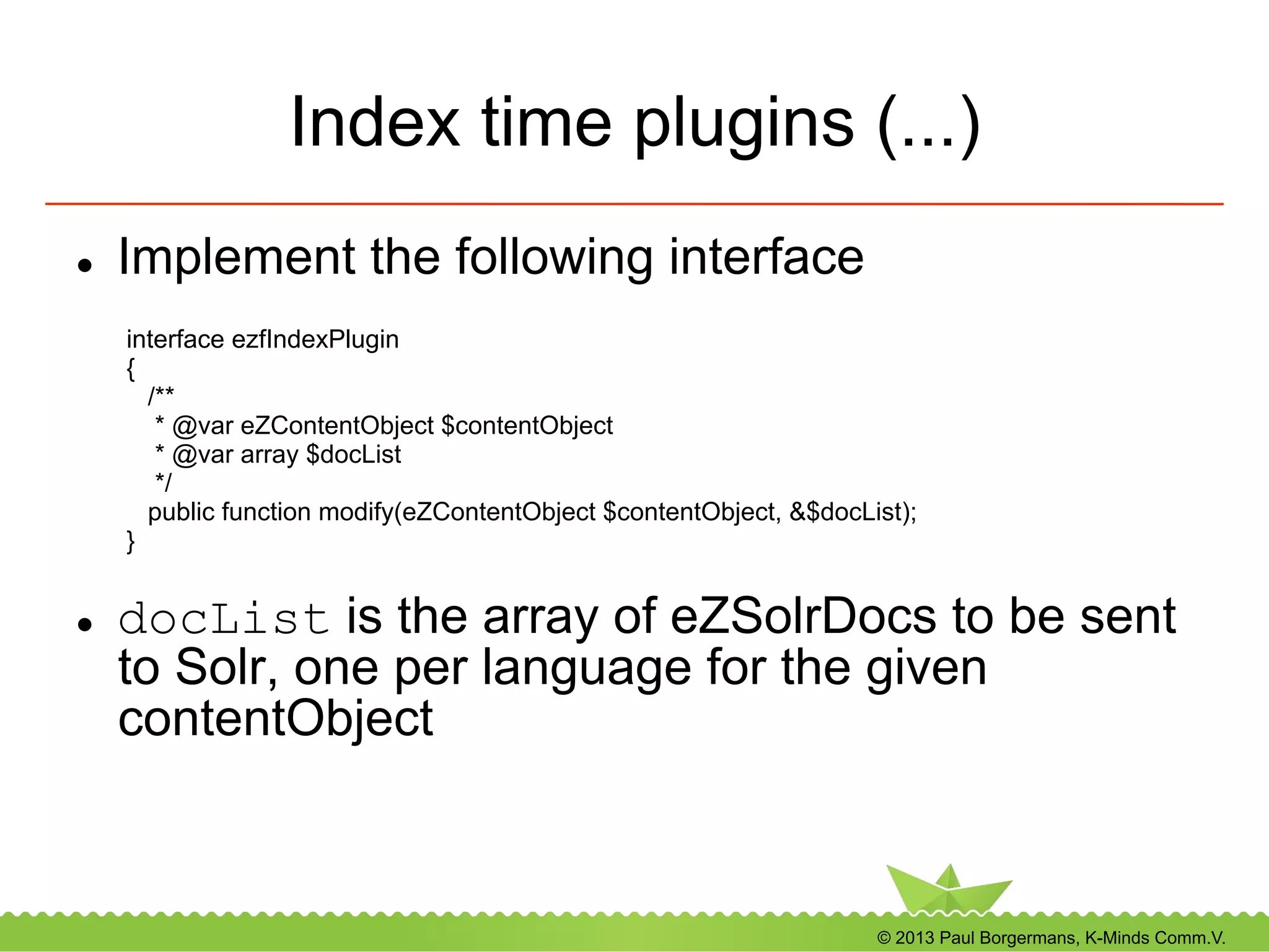 © 2013 Paul Borgermans, K-Minds Comm.V.
Index time plugins (...)
l  Implement the following interface
l  docList is the array of eZSolrDocs to be sent
to Solr, one per language for the given
contentObject
interface ezfIndexPlugin
{
/**
* @var eZContentObject $contentObject
* @var array $docList
*/
public function modify(eZContentObject $contentObject, &$docList);
}
 