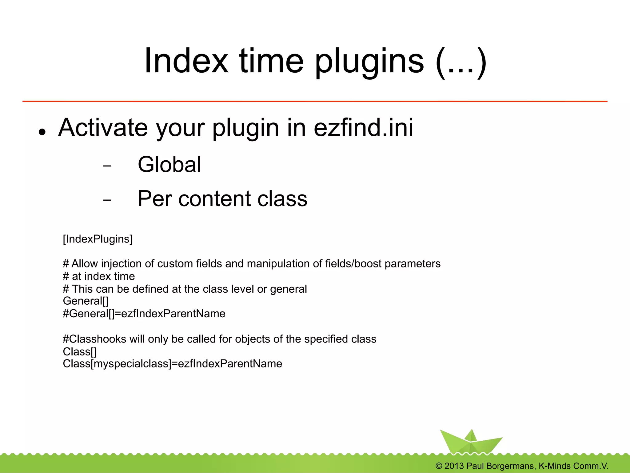 © 2013 Paul Borgermans, K-Minds Comm.V.
Index time plugins (...)
l  Activate your plugin in ezfind.ini
-  Global
-  Per content class
[IndexPlugins]
# Allow injection of custom fields and manipulation of fields/boost parameters
# at index time
# This can be defined at the class level or general
General[]
#General[]=ezfIndexParentName
#Classhooks will only be called for objects of the specified class
Class[]
Class[myspecialclass]=ezfIndexParentName
 