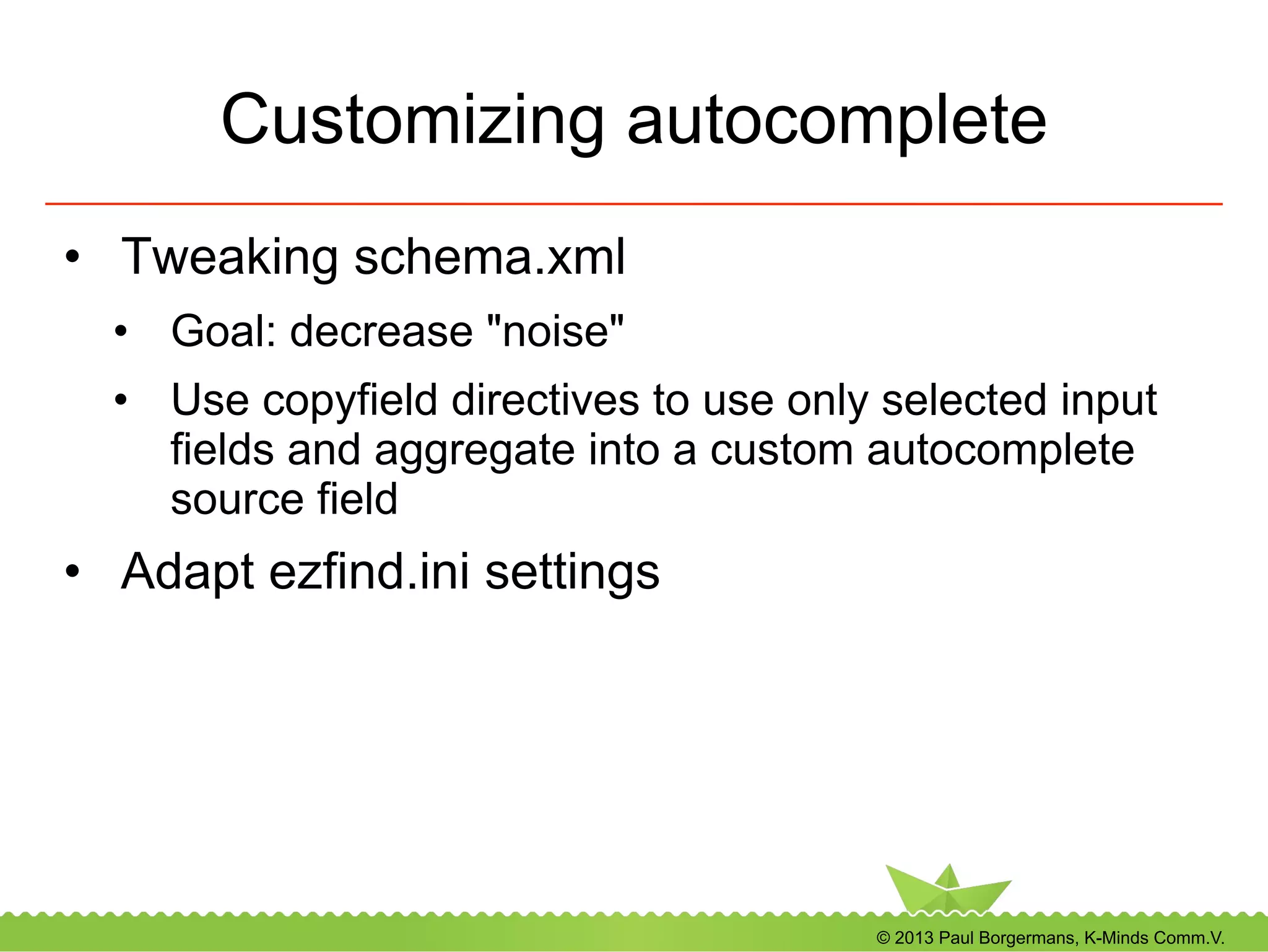© 2013 Paul Borgermans, K-Minds Comm.V.
Customizing autocomplete
•  Tweaking schema.xml
•  Goal: decrease "noise"
•  Use copyfield directives to use only selected input
fields and aggregate into a custom autocomplete
source field
•  Adapt ezfind.ini settings
 