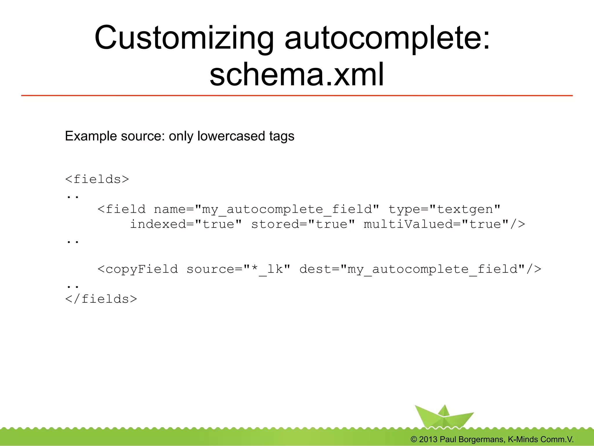 © 2013 Paul Borgermans, K-Minds Comm.V.
Customizing autocomplete:
schema.xml
<fields>
..
<field name="my_autocomplete_field" type="textgen"
indexed="true" stored="true" multiValued="true"/>
..
<copyField source="*_lk" dest="my_autocomplete_field"/>
..
</fields>
Example source: only lowercased tags
 