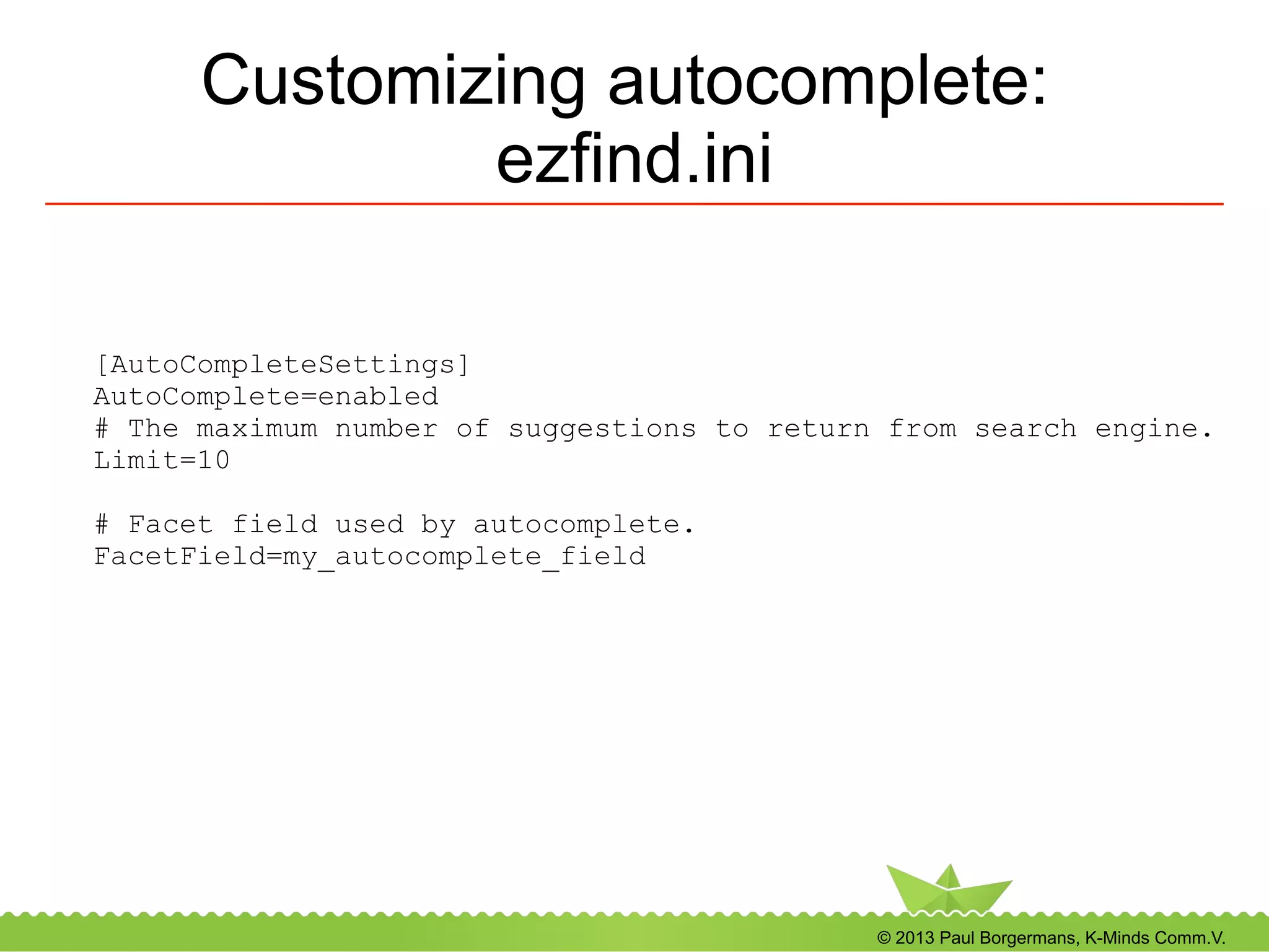© 2013 Paul Borgermans, K-Minds Comm.V.
Customizing autocomplete:
ezfind.ini
[AutoCompleteSettings]
AutoComplete=enabled
# The maximum number of suggestions to return from search engine.
Limit=10
# Facet field used by autocomplete.
FacetField=my_autocomplete_field
 