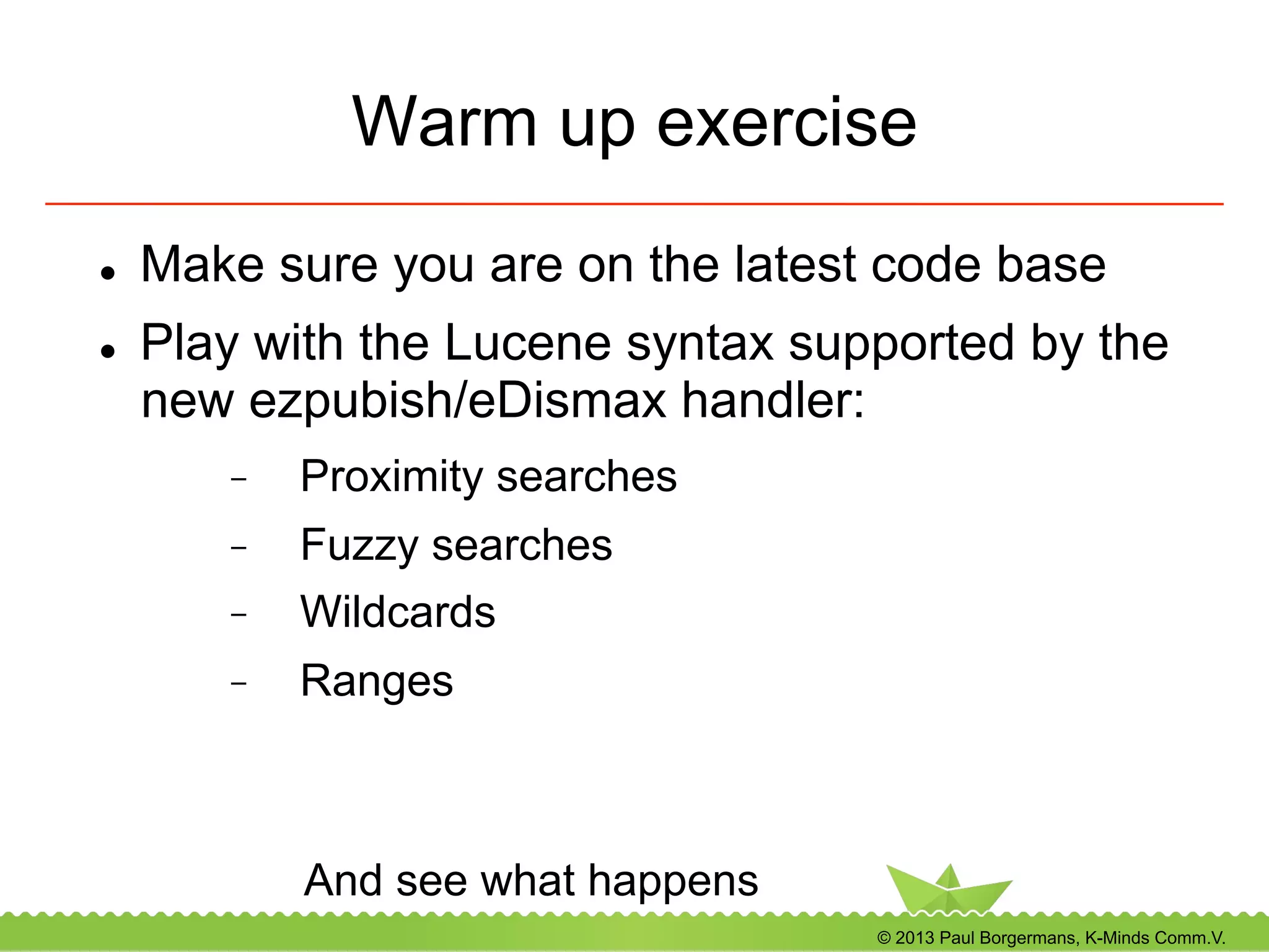 © 2013 Paul Borgermans, K-Minds Comm.V.
Warm up exercise
l  Make sure you are on the latest code base
l  Play with the Lucene syntax supported by the
new ezpubish/eDismax handler:
-  Proximity searches
-  Fuzzy searches
-  Wildcards
-  Ranges
And see what happens
 