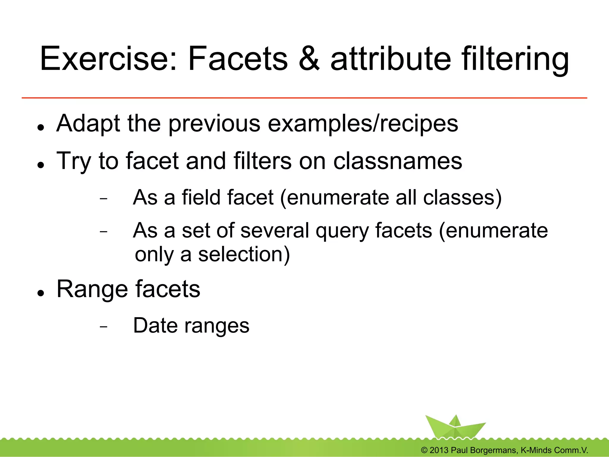 © 2013 Paul Borgermans, K-Minds Comm.V.
Exercise: Facets & attribute filtering
l  Adapt the previous examples/recipes
l  Try to facet and filters on classnames
-  As a field facet (enumerate all classes)
-  As a set of several query facets (enumerate
only a selection)
l  Range facets
-  Date ranges
 