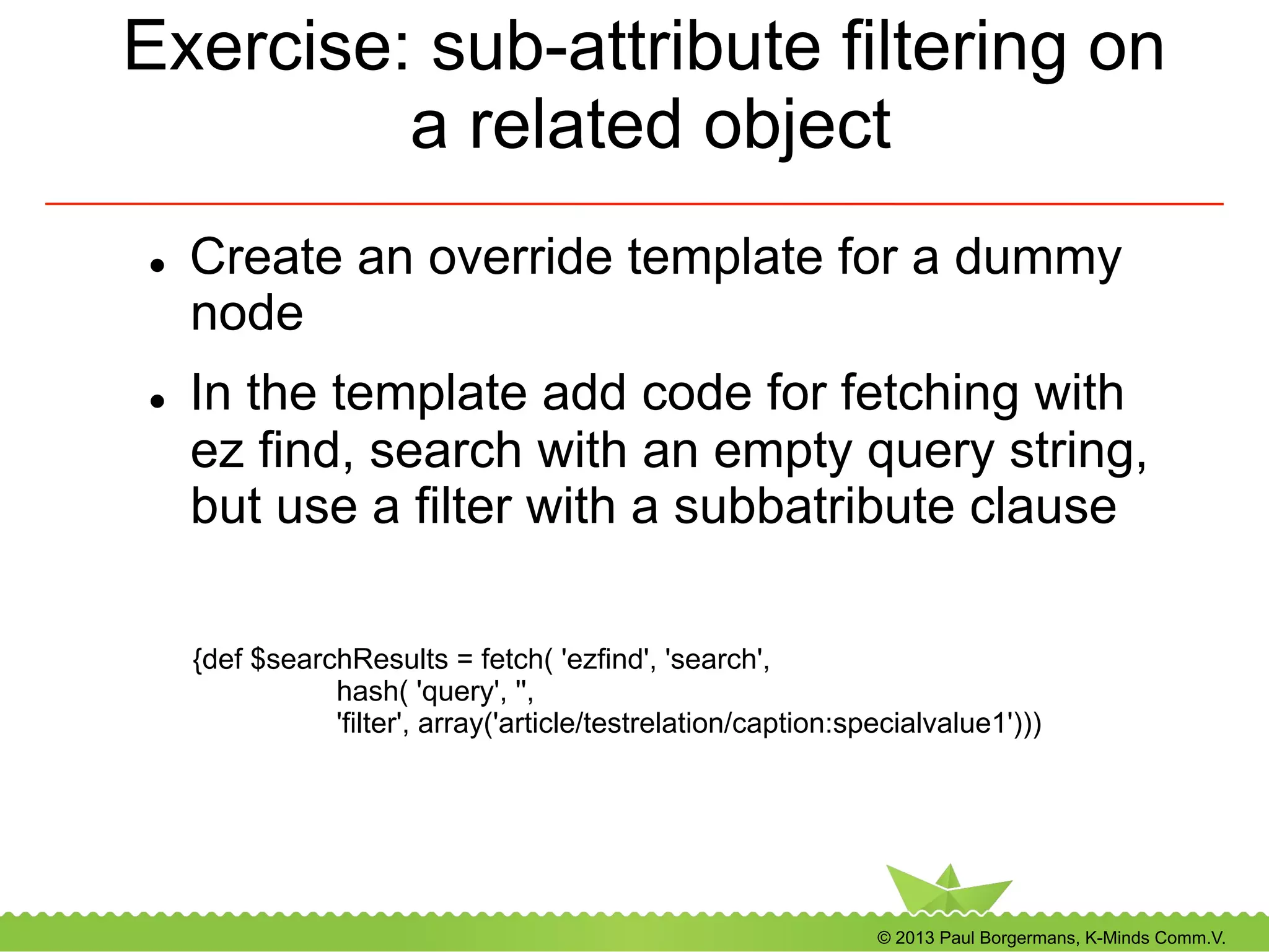 © 2013 Paul Borgermans, K-Minds Comm.V.
Exercise: sub-attribute filtering on
a related object
l  Create an override template for a dummy
node
l  In the template add code for fetching with
ez find, search with an empty query string,
but use a filter with a subbatribute clause
{def $searchResults = fetch( 'ezfind', 'search',
hash( 'query', '',
'filter', array('article/testrelation/caption:specialvalue1')))
 