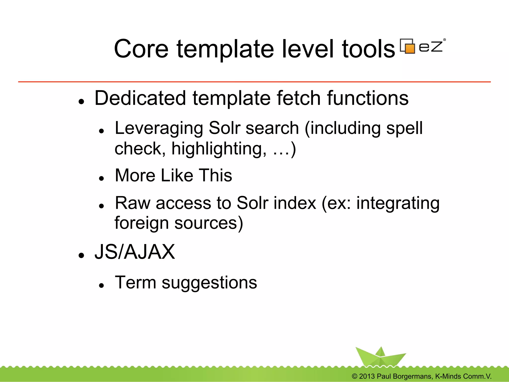© 2013 Paul Borgermans, K-Minds Comm.V.
Core template level tools
l  Dedicated template fetch functions
l  Leveraging Solr search (including spell
check, highlighting, …)
l  More Like This
l  Raw access to Solr index (ex: integrating
foreign sources)
l  JS/AJAX
l  Term suggestions
 
