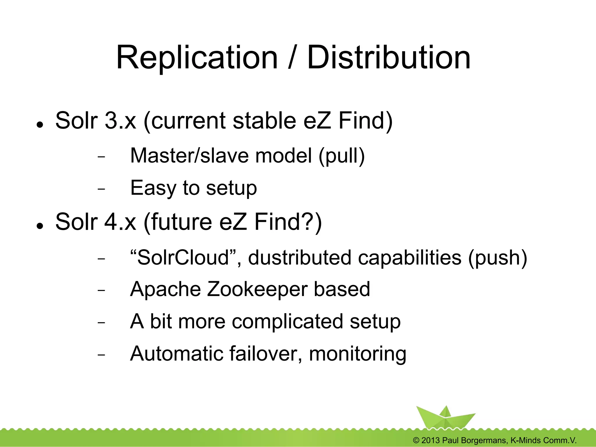 © 2013 Paul Borgermans, K-Minds Comm.V.
Replication / Distribution
l  Solr 3.x (current stable eZ Find)
-  Master/slave model (pull)
-  Easy to setup
l  Solr 4.x (future eZ Find?)
-  “SolrCloud”, dustributed capabilities (push)
-  Apache Zookeeper based
-  A bit more complicated setup
-  Automatic failover, monitoring
 