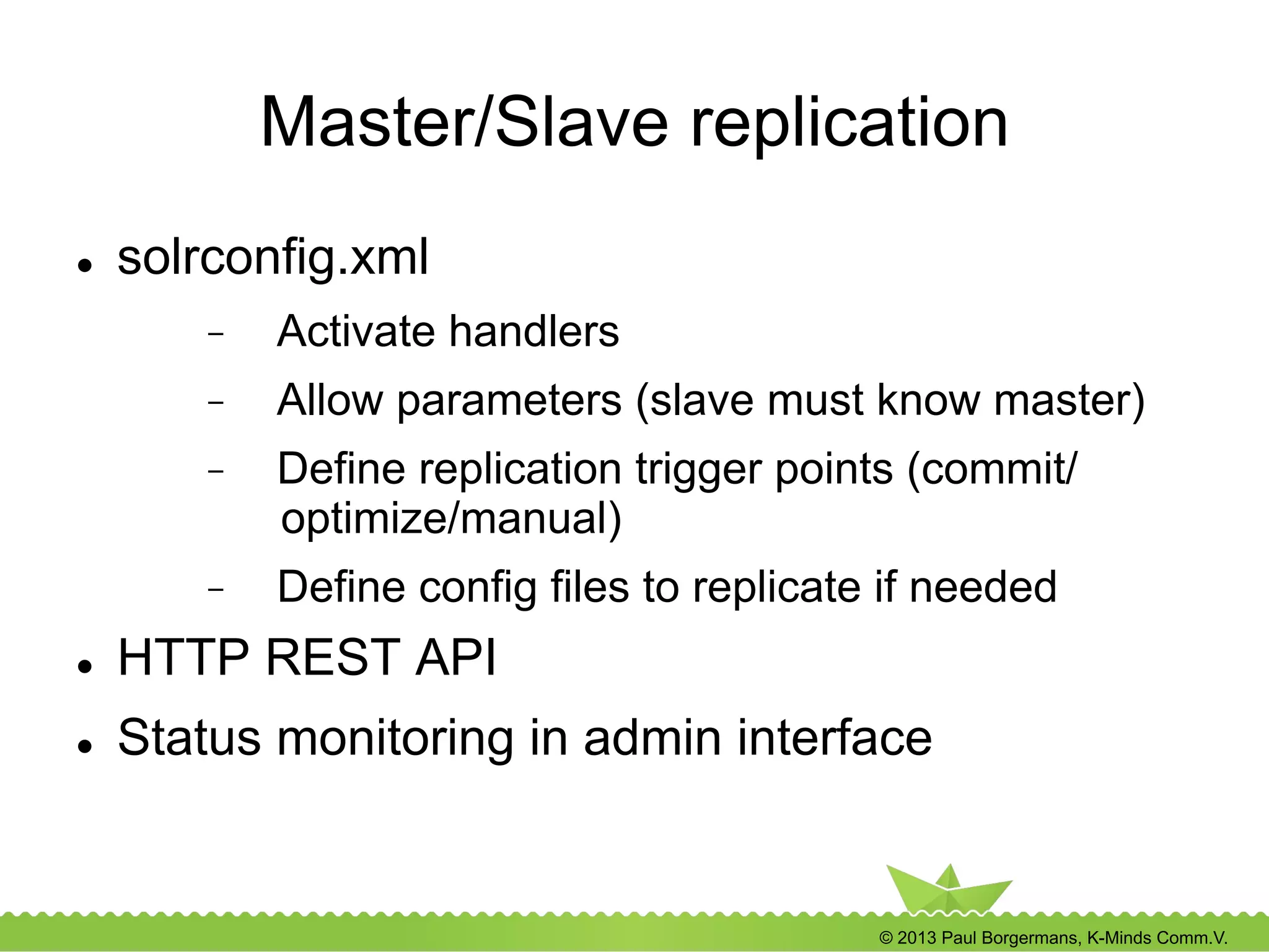 © 2013 Paul Borgermans, K-Minds Comm.V.
Master/Slave replication
l  solrconfig.xml
-  Activate handlers
-  Allow parameters (slave must know master)
-  Define replication trigger points (commit/
optimize/manual)
-  Define config files to replicate if needed
l  HTTP REST API
l  Status monitoring in admin interface
 