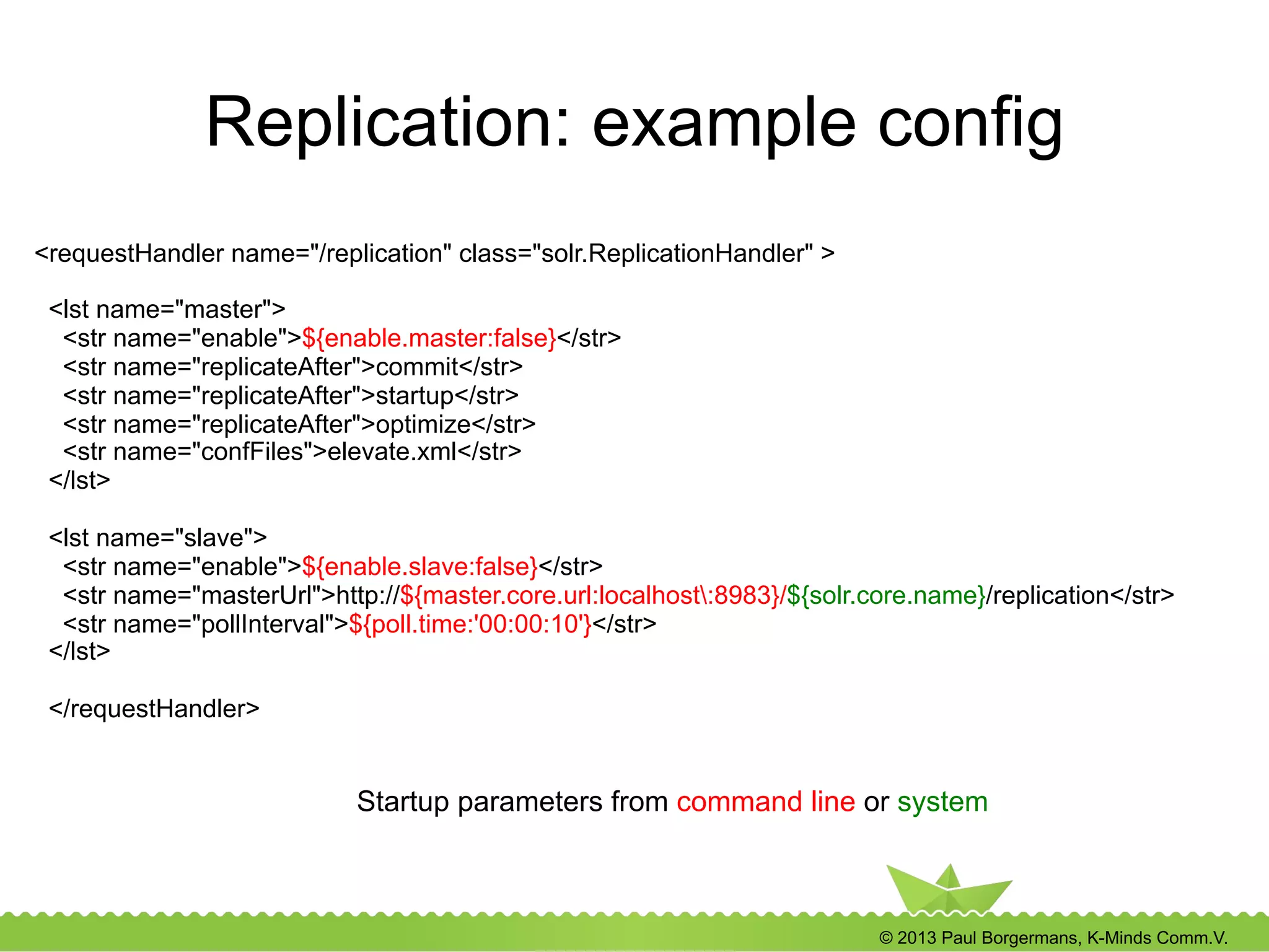 © 2013 Paul Borgermans, K-Minds Comm.V.
Replication: example config
<requestHandler name="/replication" class="solr.ReplicationHandler" >
<lst name="master">
<str name="enable">${enable.master:false}</str>
<str name="replicateAfter">commit</str>
<str name="replicateAfter">startup</str>
<str name="replicateAfter">optimize</str>
<str name="confFiles">elevate.xml</str>
</lst>
<lst name="slave">
<str name="enable">${enable.slave:false}</str>
<str name="masterUrl">http://${master.core.url:localhost:8983}/${solr.core.name}/replication</str>
<str name="pollInterval">${poll.time:'00:00:10'}</str>
</lst>
</requestHandler>
Startup parameters from command line or system
 