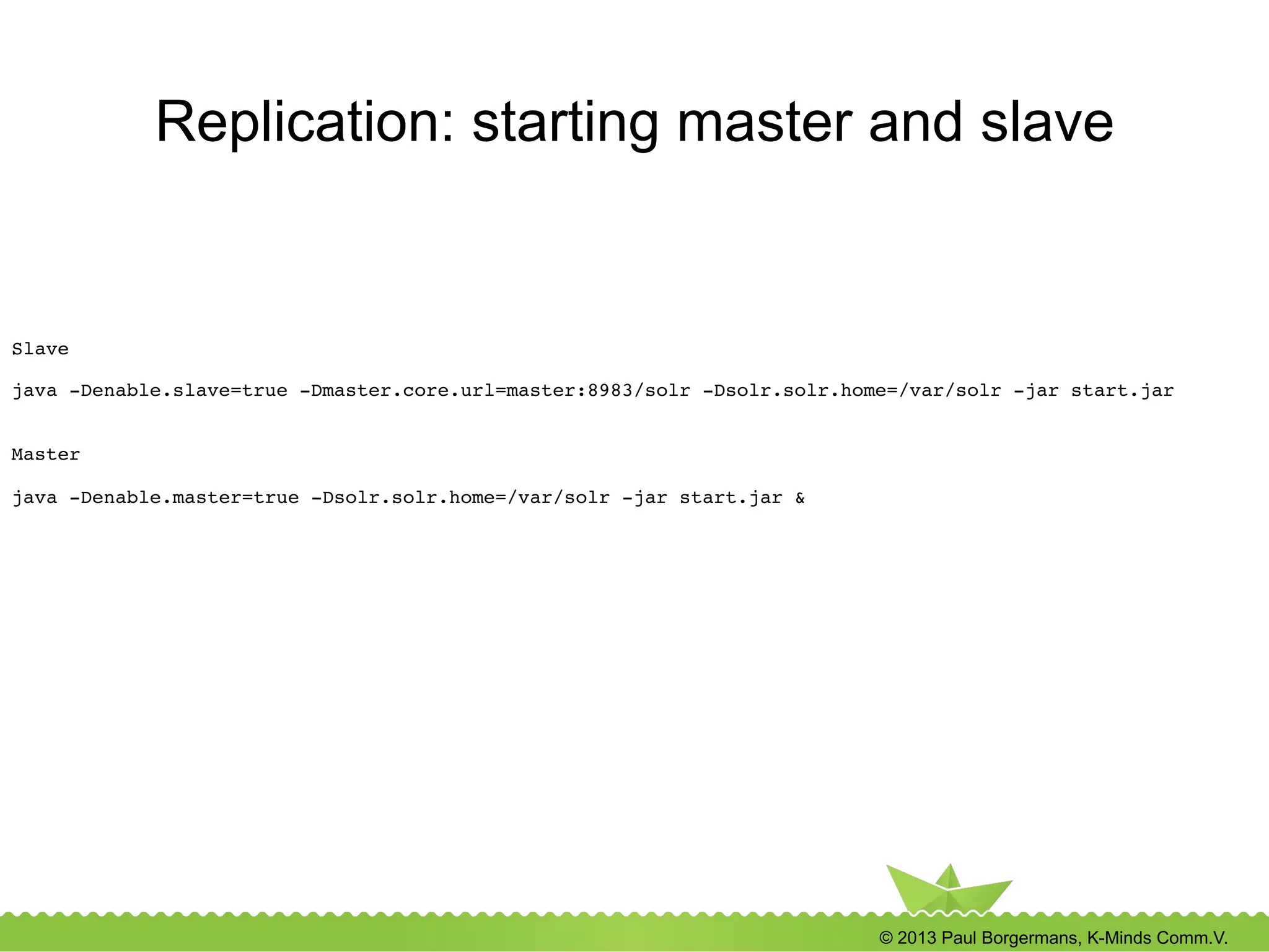 © 2013 Paul Borgermans, K-Minds Comm.V.
Replication: starting master and slave
Slave!
!
java -Denable.slave=true -Dmaster.core.url=master:8983/solr -Dsolr.solr.home=/var/solr -jar start.jar!
!
!
Master!
!
java -Denable.master=true -Dsolr.solr.home=/var/solr -jar start.jar &!
 