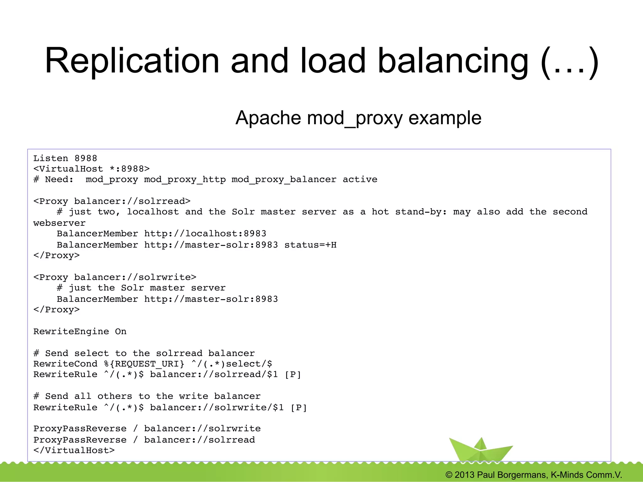 © 2013 Paul Borgermans, K-Minds Comm.V.
Replication and load balancing (…)
Listen 8988!
<VirtualHost *:8988>!
# Need: mod_proxy mod_proxy_http mod_proxy_balancer active!
!
<Proxy balancer://solrread>!
# just two, localhost and the Solr master server as a hot stand-by: may also add the second
webserver!
BalancerMember http://localhost:8983!
BalancerMember http://master-solr:8983 status=+H!
</Proxy>!
!
<Proxy balancer://solrwrite>!
# just the Solr master server!
BalancerMember http://master-solr:8983!
</Proxy>!
!
RewriteEngine On!
!
# Send select to the solrread balancer!
RewriteCond %{REQUEST_URI} ^/(.*)select/$!
RewriteRule ^/(.*)$ balancer://solrread/$1 [P]!
!
# Send all others to the write balancer!
RewriteRule ^/(.*)$ balancer://solrwrite/$1 [P]!
!
ProxyPassReverse / balancer://solrwrite!
ProxyPassReverse / balancer://solrread!
</VirtualHost>!
Apache mod_proxy example
 