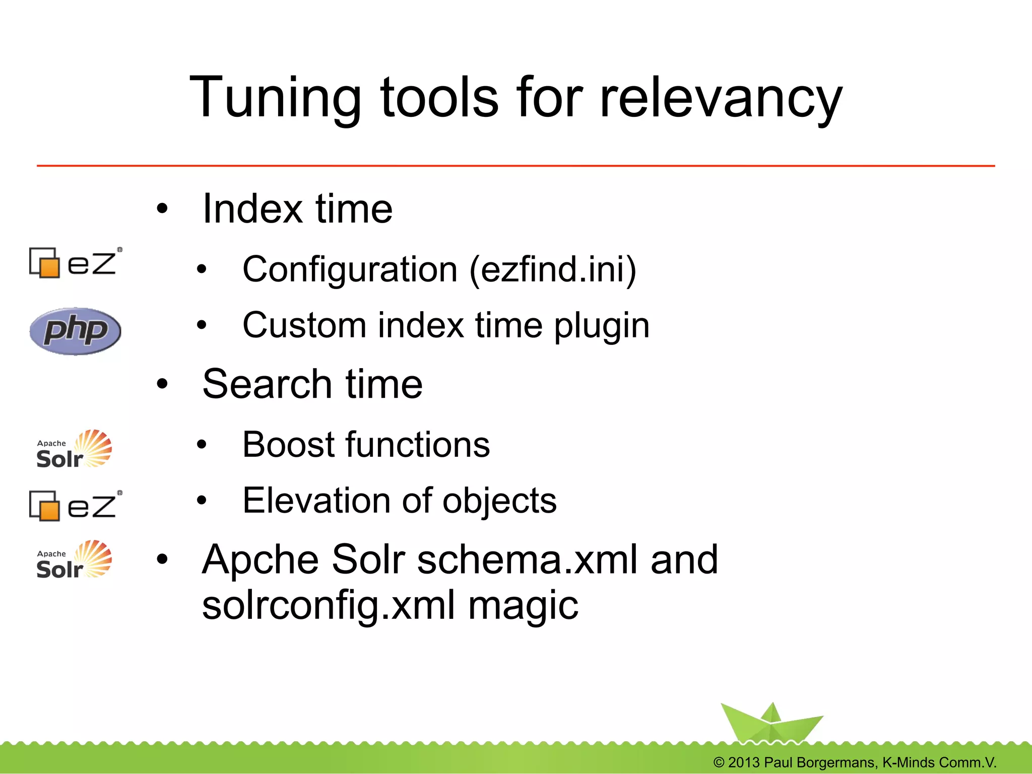 © 2013 Paul Borgermans, K-Minds Comm.V.
Tuning tools for relevancy
•  Index time
•  Configuration (ezfind.ini)
•  Custom index time plugin
•  Search time
•  Boost functions
•  Elevation of objects
•  Apche Solr schema.xml and
solrconfig.xml magic
 