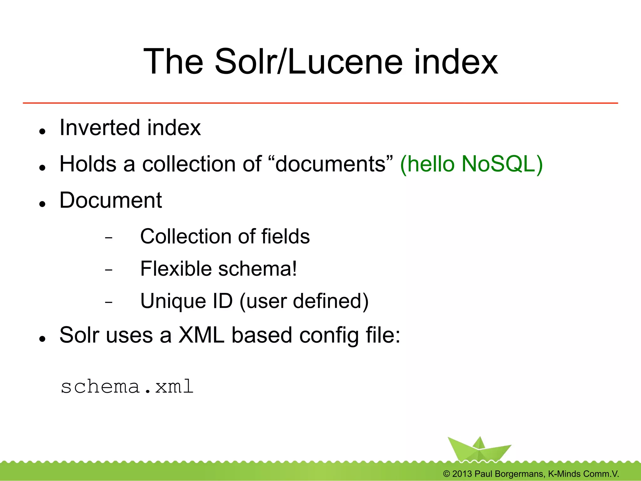 © 2013 Paul Borgermans, K-Minds Comm.V.
The Solr/Lucene index
l  Inverted index
l  Holds a collection of “documents” (hello NoSQL)
l  Document
-  Collection of fields
-  Flexible schema!
-  Unique ID (user defined)
l  Solr uses a XML based config file:
schema.xml
 