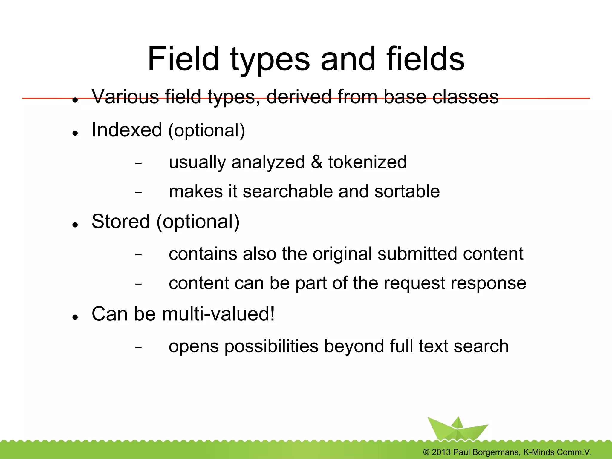 © 2013 Paul Borgermans, K-Minds Comm.V.
Field types and fields
l  Various field types, derived from base classes
l  Indexed (optional)
-  usually analyzed & tokenized
-  makes it searchable and sortable
l  Stored (optional)
-  contains also the original submitted content
-  content can be part of the request response
l  Can be multi-valued!
-  opens possibilities beyond full text search
 