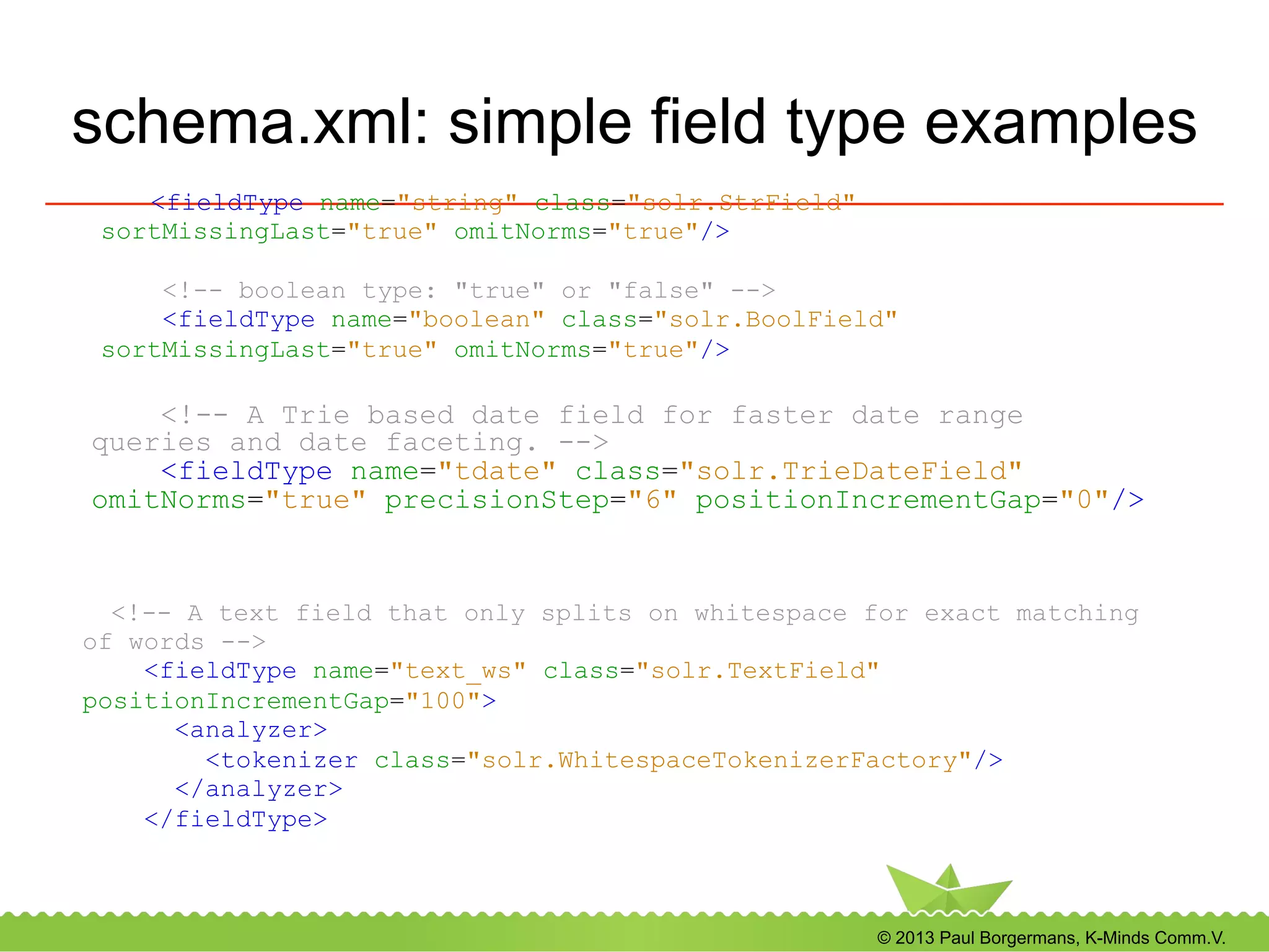 © 2013 Paul Borgermans, K-Minds Comm.V.
schema.xml: simple field type examples
<fieldType name="string" class="solr.StrField"
sortMissingLast="true" omitNorms="true"/>
<!-- boolean type: "true" or "false" -->
<fieldType name="boolean" class="solr.BoolField"
sortMissingLast="true" omitNorms="true"/>
<!-- A Trie based date field for faster date range
queries and date faceting. -->
<fieldType name="tdate" class="solr.TrieDateField"
omitNorms="true" precisionStep="6" positionIncrementGap="0"/>
<!-- A text field that only splits on whitespace for exact matching
of words -->
<fieldType name="text_ws" class="solr.TextField"
positionIncrementGap="100">
<analyzer>
<tokenizer class="solr.WhitespaceTokenizerFactory"/>
</analyzer>
</fieldType>
 
