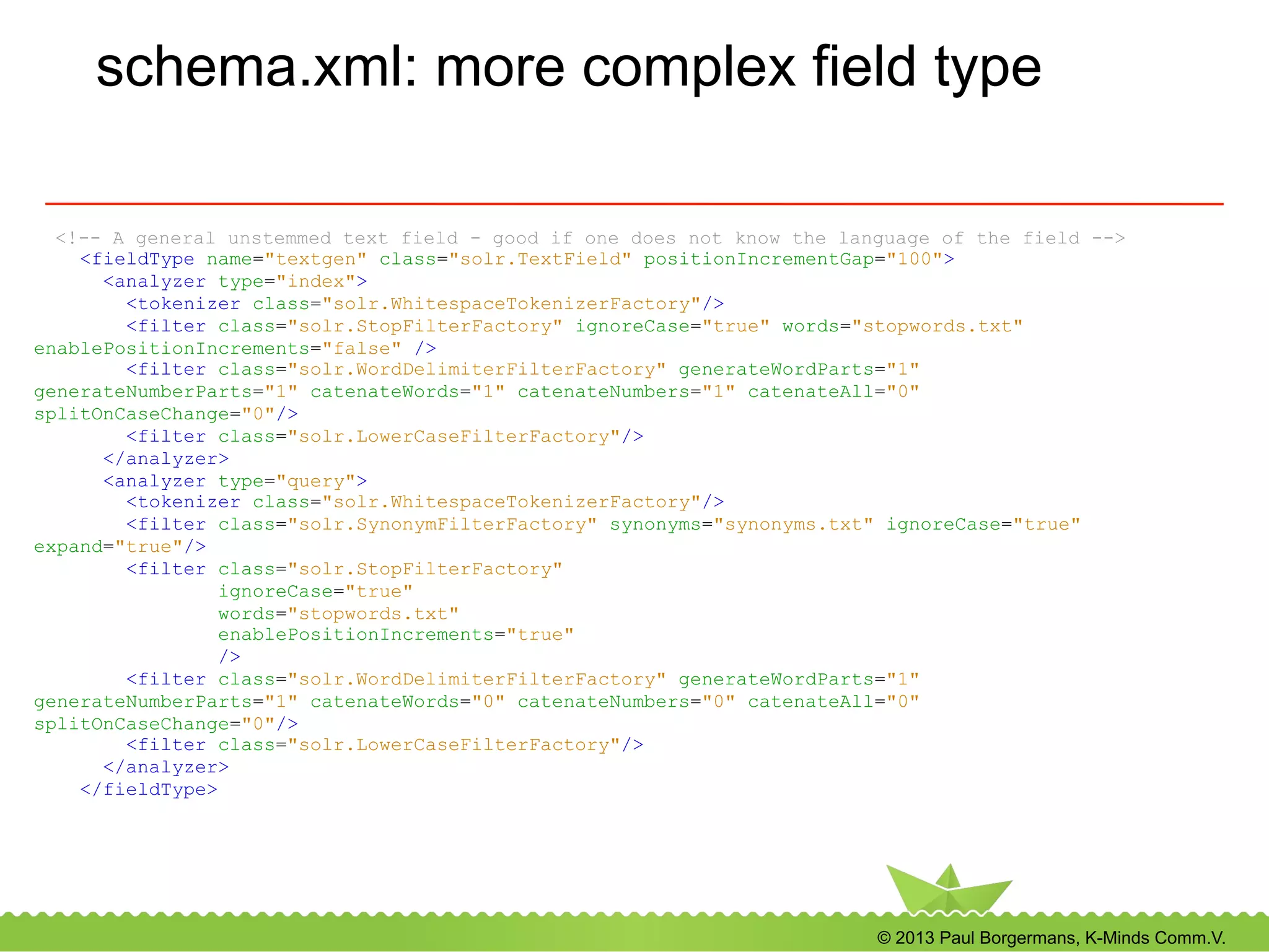 © 2013 Paul Borgermans, K-Minds Comm.V.
schema.xml: more complex field type
<!-- A general unstemmed text field - good if one does not know the language of the field -->
<fieldType name="textgen" class="solr.TextField" positionIncrementGap="100">
<analyzer type="index">
<tokenizer class="solr.WhitespaceTokenizerFactory"/>
<filter class="solr.StopFilterFactory" ignoreCase="true" words="stopwords.txt"
enablePositionIncrements="false" />
<filter class="solr.WordDelimiterFilterFactory" generateWordParts="1"
generateNumberParts="1" catenateWords="1" catenateNumbers="1" catenateAll="0"
splitOnCaseChange="0"/>
<filter class="solr.LowerCaseFilterFactory"/>
</analyzer>
<analyzer type="query">
<tokenizer class="solr.WhitespaceTokenizerFactory"/>
<filter class="solr.SynonymFilterFactory" synonyms="synonyms.txt" ignoreCase="true"
expand="true"/>
<filter class="solr.StopFilterFactory"
ignoreCase="true"
words="stopwords.txt"
enablePositionIncrements="true"
/>
<filter class="solr.WordDelimiterFilterFactory" generateWordParts="1"
generateNumberParts="1" catenateWords="0" catenateNumbers="0" catenateAll="0"
splitOnCaseChange="0"/>
<filter class="solr.LowerCaseFilterFactory"/>
</analyzer>
</fieldType>
 