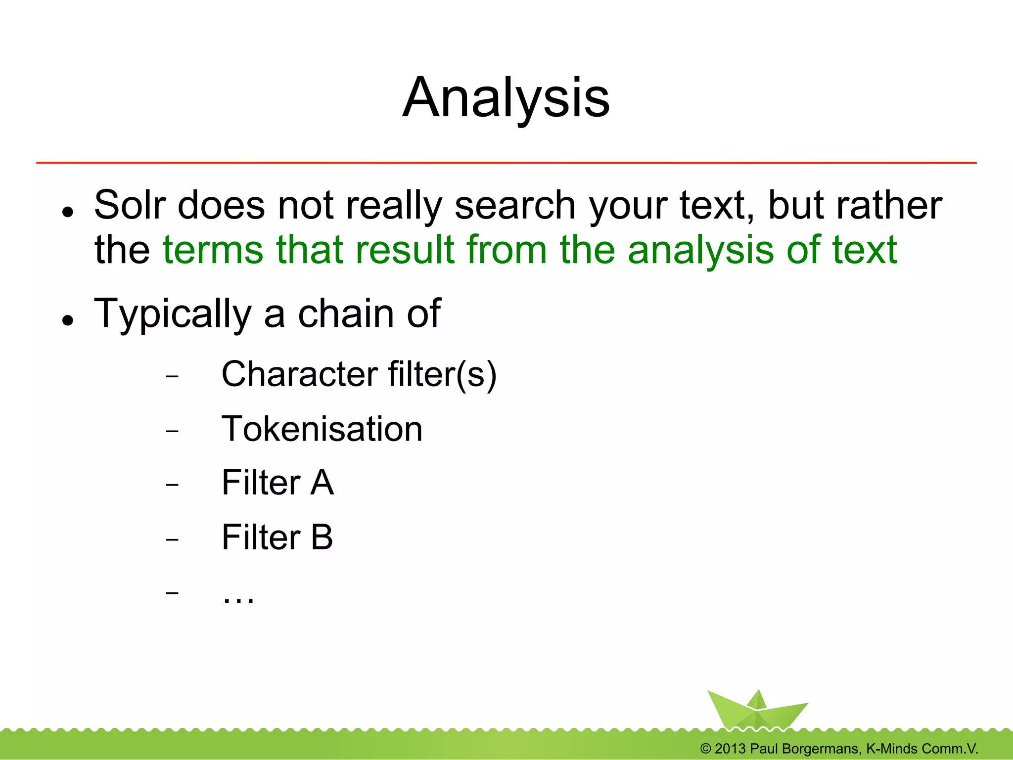 © 2013 Paul Borgermans, K-Minds Comm.V.
Analysis
l  Solr does not really search your text, but rather
the terms that result from the analysis of text
l  Typically a chain of
-  Character filter(s)
-  Tokenisation
-  Filter A
-  Filter B
-  …
 