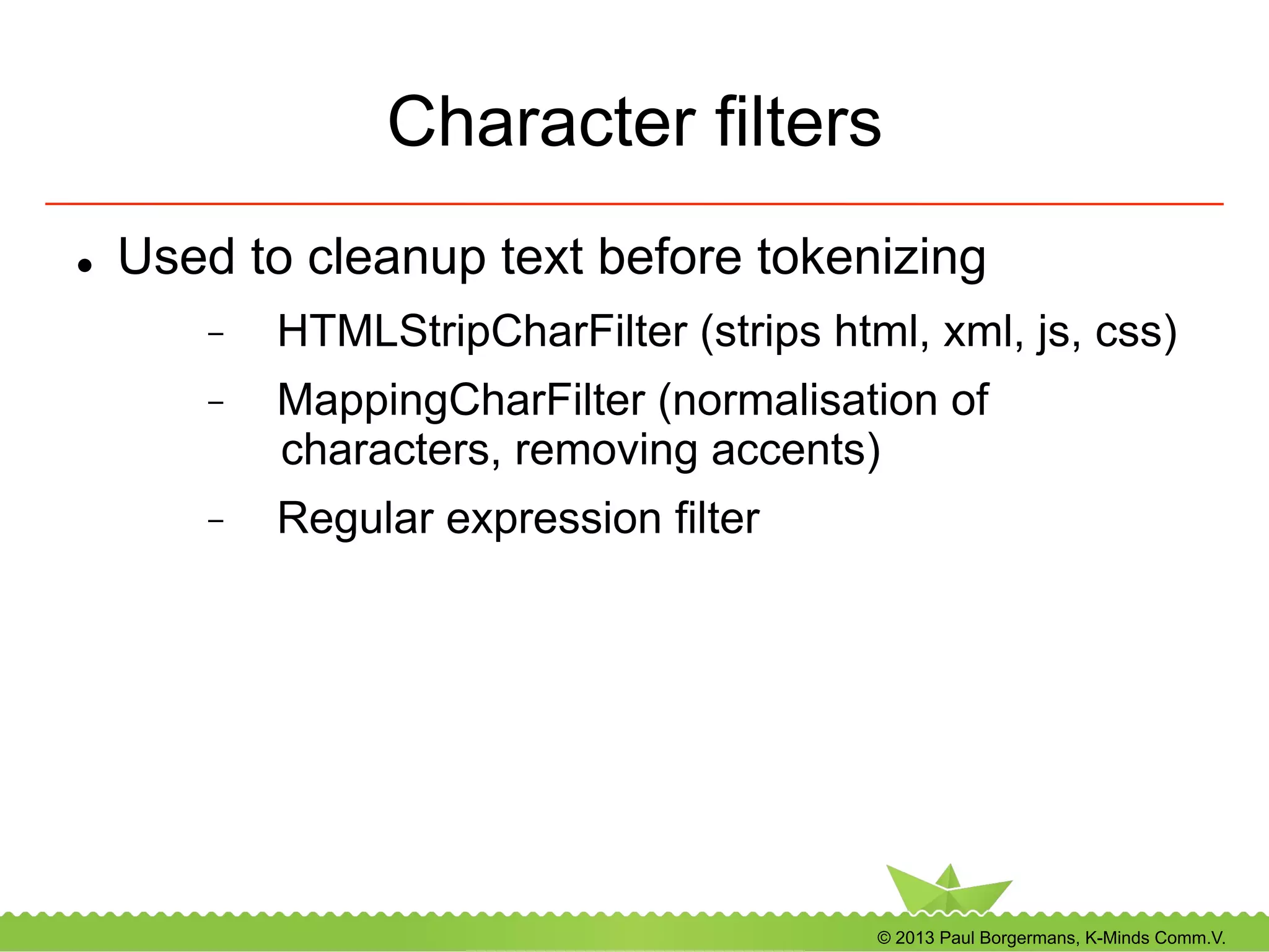 © 2013 Paul Borgermans, K-Minds Comm.V.
Character filters
l  Used to cleanup text before tokenizing
-  HTMLStripCharFilter (strips html, xml, js, css)
-  MappingCharFilter (normalisation of
characters, removing accents)
-  Regular expression filter
 