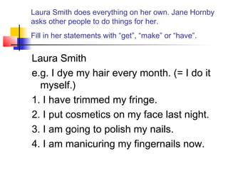 Laura Smith does everything on her own. Jane Hornby
asks other people to do things for her.
Fill in her statements with “get”, “make” or “have”.
Laura Smith
e.g. I dye my hair every month. (= I do it
myself.)
1. I have trimmed my fringe.
2. I put cosmetics on my face last night.
3. I am going to polish my nails.
4. I am manicuring my fingernails now.
 