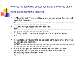 Rewrite the following sentences using the words given
without changing the meaning.
 1. My sister didn’t feel well last week so she took a few days off
work. (on account
of) ..................................................................................................
.........................................................
 2. Dora was jet-lagged so she felt sick.
(for) ...............................................................................................
............................................................
 3. Betty had to lose some weight and she took up tennis.
(as) ................................................................................................
...........................................................
 4. Ray leads a healthy life so he uses corn, sunflower or olive oil
for salads and cooking.
(since) ...........................................................................................
................................................................
 5. His doctor put Mr Hope on a no-salt, modified fat, low
cholesterol and sugar diet because there was a risk of
developing heart disease. (due
to) ...............................................................................................
 