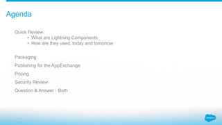 Quick Review:
• What are Lightning Components
• How are they used, today and tomorrow
Packaging
Publishing for the AppExchange
Pricing
Security Review
Question & Answer - Both
Agenda
 
