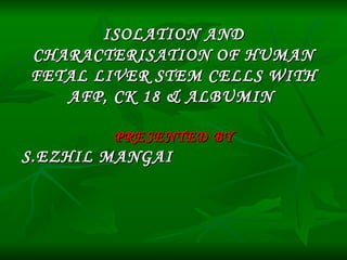 ISOLATION AND CHARACTERISATION OF HUMAN FETAL LIVER STEM CELLS WITH AFP, CK 18 & ALBUMIN  PRESENTED BY S.EZHIL MANGAI  