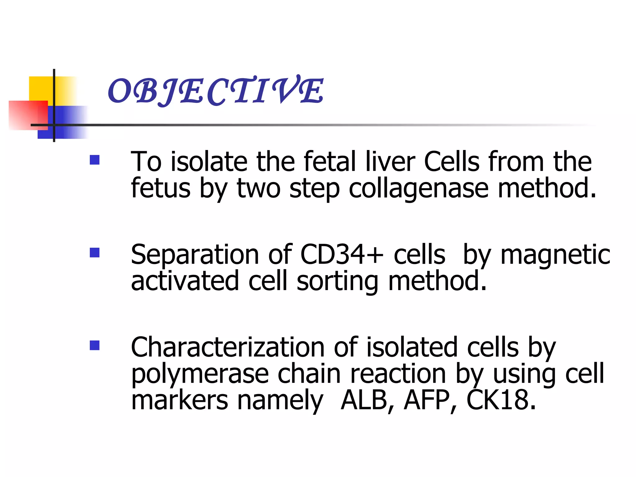 OBJECTIVE To isolate the fetal liver Cells from the fetus by two step collagenase method. Separation of CD34+ cells  by magnetic activated cell sorting method. Characterization of isolated cells by polymerase chain reaction by using cell markers namely  ALB, AFP, CK18.  